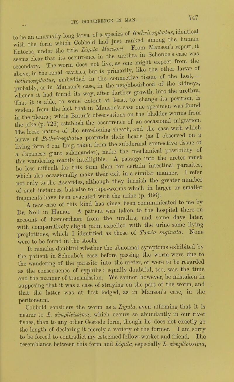 74-7 ITS OCCURRENCE IN MAN. to be an unusually long larva of a species of Bothriocephalm identical n which Cobbolcl had just ranked among the human Cozoa under the title Ligula Mansoni. From Manson s report, it ear that its occurrence in the urethra in Scheube s case was secondary. The worm does not live, as one mighJ above, in the renal cavities, but is primarily, like the other larv* ot Botkriocepkalus, embedded in the <^*™ ^ ^j^T probablyfas in Manson's case, in the neighbourhood of the kidneys, whence^ had found its way, after further growth, into the urethra. That it is able, to some extent at least, to change its position, is evident from the fact that in Manson's case one specimen was found in the pleura; while Braun's observations on the bladder-worms from the pike (p. 726) establish the occurrence of an occasional migration. The loose nature of the enveloping sheath, and the ease with which larvae of Bothriocephalus protrude their heads (as I observed on a living form 6 cm. long, taken from the subdermal connective tissue ot a Japanese giant salamander), make the mechanical possibility of this wandering readily intelligible. A passage into the ureter must be less difficult for this form than for certain intestinal parasites, which also occasionally make their exit in a similar manner. I refer not only to the Ascarides, although they furnish the greater number of such instances, but also to tape-worms which in larger or smaller fragments have been evacuted with the urine (p. 486). °A new case of this kind has since been communicated to me by Dr. Noll in Hanau. A patient was taken to the hospital there on account of hemorrhage from the urethra, and some days later, with comparatively slight pain, expelled with the urine some living proglottides, which I identified as those of Taenia saginata. None were to be found in the stools. It remains doubtful whether the abnormal symptoms exhibited by the patient in Scheube's case before passing the worm were due to the wandering of the parasite into the ureter, or were to be regarded as the consequence of syphilis; equally doubtful, too, was the time and the manner of transmission. We cannot, however, be mistaken in supposing that it was a case of straying on the part of the worm, and that the latter was at first lodged, as in Manson's case, in the peritoneum. Cobbold considers the worm as a Ligula, even affirming that it is nearer to L. simplicissima, which occurs so abundantly in our river fishes, than to any other Cestode form, though he does not exactly go the length of declaring it merely a variety of the former. I am sorry to be forced to contradict my esteemed fellow-worker and friend. The resemblance between this form and Ligula, especially L. simplicissima,