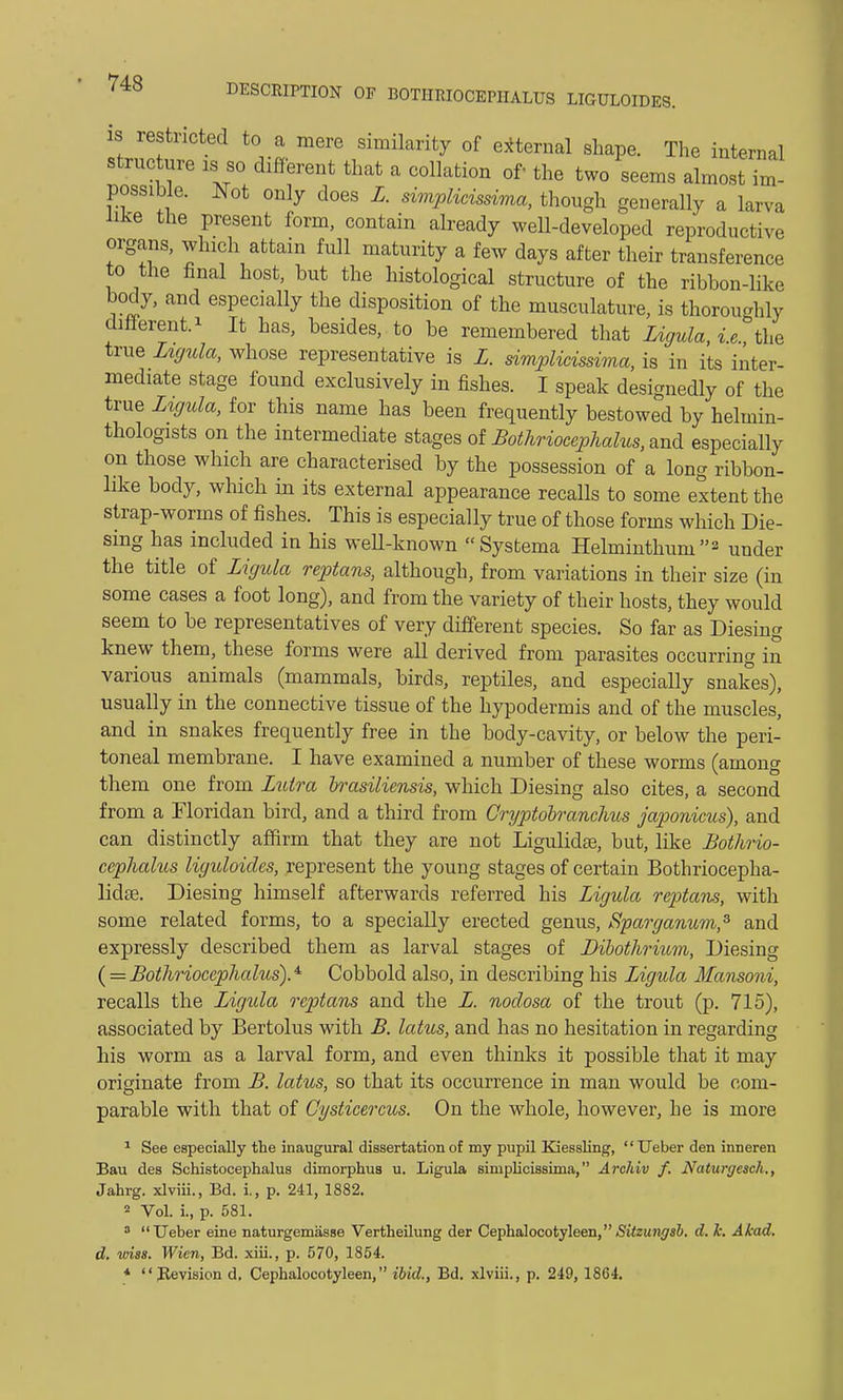 is restricted to a mere similarity of external shape. The internal structure is so different that a collation of the two seems almost im- possible. Not only does L. simplieissima, though generally a larva like the present form, contain already well-developed reproductive organs, which attain full maturity a few days after their transference to the final host, hut the histological structure of the ribbon-like body, and especially the disposition of the musculature, is thoroughly different. * It has, besides, to be remembered that Ligula, i.e. the true Ligula, whose representative is L. simplieissima, is in its inter- mediate stage found exclusively in fishes. I speak designedly of the true Ligula, for this name has been frequently bestowed by heluiin- thologists on the intermediate stages of Bothriocephalus, and especially on those which are characterised by the possession of a long ribbon- like body, which in its external appearance recalls to some extent the strap-worms of fishes. This is especially true of those forms which Die- sing has included in his well-known Systema Helminthum2 under the title of Ligula reptans, although, from variations in their size (in some cases a foot long), and from the variety of their hosts, they would seem to be representatives of very different species. So far as Diesing knew them, these forms were all derived from parasites occurring in various animals (mammals, birds, reptiles, and especially snakes), usually in the connective tissue of the hypodermis and of the muscles, and in snakes frequently free in the body-cavity, or below the peri- toneal membrane. I have examined a number of these worms (among them one from Lutra brasiliensis, which Diesing also cites, a second from a Floridan bird, and a third from Cryptobranchus japonicus), and can distinctly affirm that they are not Ligulidas, but, like Bothrio- cephalus liguloides, represent the young stages of certain Bothriocepha- lidte. Diesing himself afterwards referred his Ligula reptans, with some related forms, to a specially erected genus, Sparganum,3 and expressly described them as larval stages of Dibothrium, Diesing ( = Bothriocephalus).4' Cobbold also, in describing his Ligula Mansoni, recalls the Ligula reptans and the L. nodosa of the trout (p. 715), associated by Bertolus with B. lakes, and has no hesitation in regarding his worm as a larval form, and even thinks it possible that it may originate from B. lotus, so that its occurrence in man would be com- parable with that of Gysticercus. On the whole, however, he is more 1 See especially the inaugural dissertation of my pupil Kiessling, Ueber den inneren Bau des Schistocephalus dimorphus u. Ligula simplieissima, Archiv f. Naturgescli., Jahrg. xlviii., Bd. i., p. 241, 1882. 2 Vol. i., p. 581. 3 Ueber eine naturgemasse Vertheilung der Cephalocotyleen,iSt7z«j!5rs6. d. h. Akad. d. vnss. Wien, Bd. xiii., p. 570, 1854. * Revision d. Cephalocotyleen, ibid., Bd. xlviii., p. 249, 1864.