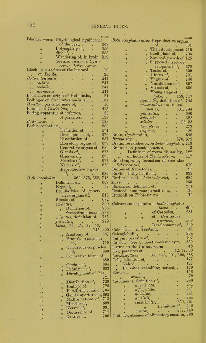 GENERAL INDEX. Bladder-worm, Physiological significance of the cyst, . . 369 ,i Polycephaly of, . 356 ,, Size of, . . . 355 ,, Wandering of, in brain, 359 ,, See also Ccenurus, Cysti- cercus, Echinococcus. Bloch on parasites of the bustard, . 10 ,, on Ligula, .... 25 Bodo intestinalis, .... 241 ,, saltans, .... 241 ,, socialis, .... 241 ,, urinarius, .... 241 Boerhaave on origin of Helminths, 24 Bollinger on Strongylus equinus, . 131 Bonellia, parasitic male of, . . 10 Bonnet on Tarda lata, . . . 413 Boring apparatus of embryos, . 62 „ of parasites, . 138 Bostrichus, . . . . . 123 Bothriocephalidse, . . . 388 Definition of, . 674 Development of, . 376 Distribution of, . 681 Excretory organs of, 679 Generative organs of, 680 Glands of, . . 678 Grooves of, . 676 Muscles of, . 677 Nerves of, . . 679 Reproductive organs of, . . . 369, 375, 388 Bothriocephalus, 680 748 682 59 Definition of, Eggs of, Peculiarities of gener- ative organs of, 318 Species of, . . 682 cordatus, . . 390 ,, Definition of, 736 ,, Steenstrup's case of, 738 cristatus, definition of, 735 fasciatus, . . 279 latus, 12, 25, 32, 56, 145, 390 ,, Anatomy of, . 687 ,, Braun's researches on, . . 719 ,, Calcareous corpuscles of, . . 690 ,, Connective tissue of, 689 ,, Cirrhusof, . 694 ,, Definition of, 683 ,, Development of, 714, 721 ,, Distribution of, 729 ,, Embryo of, . 725 ., Fertilising canal of, 704 ,, Genital apertures of, 692 ,, Malformations of, 713 ,, Muscles of, . 689 ,, Nerves of, . 691 ,, Occurrence of, 714 Ovaries of, . 706 Tt t • 1 AUK Bothriocephalus latus, Reproductive organs of, . . 691 it ), Their development, 710 ii ,, Shell-gland of, 705 >> ,, Size and growth of, 125 ii Supposed direct de- 378 699 701 700 697 690 monis) ,, punctatus, ,, solutionis, ,, solidus, . ,, tetrapterus, „ tropicus, Brain, Cysticcrci in, Brama raji, velopment of, ,, Testes of, ,, Uterus of, ,, Vagina of, ,, Vas deferens of, ,, Vessels of, ,, Young stage of, in pike, . 159, 717 liguloides, definition of, 745 proboscideus (— B. sal- 301, 744 680 328 , 25, 33 279 420 549 370, 372 Braun, researches of, on Bothriocephalus, 719 Bremser on pseudoparasites, . 3 ,, Definition of worm disease by, 122 „ on hooks of Tcenia solium, 417 Brood-capsules, formation of (see also Echinococcus), . . . . 610 Bulbus of Nematodes, ... 95 Buratis, filthy habits of, . . 639 Burbot (see also Lota vulgaris), . 685 Bursaria, ..... 253 Bursaries, definition of, . . 254 Bustard, numerous parasites in, 10 Butschli on Trichosomum, . . 10 Calcareous corpuscles of Bothriocephalus latus, . 690 ,, ,, of Cestodes, . 281 ,, ,, of Cystkercus ceUulosm, . 509 ,, ,, Development of, 349 Calcification of Trichina, . . 21 Calcoglobulin, .... 284 Caligus, parasite of, . . . 107 Capsule—See Connective-tissue cyst, 359 Carter on the Guinea-worm, . 43 Cat, parasites of, . . 12, 47, 80 CaryophyUceus, 106, 276, 301, 320, 388 Cell, definition of, ... 177 „ Naked, .... 177 ,, Parasites resembling normal, . 179 Cercarta, 11° ,, armata, . • • '2 Cercomonas, definition of, . . 240 ,, acuminata, . . 241 ,, biflagellata, . . . 241 ,, globulus, . • 241 ,, hominis, . . • 244 ,, intestinalis, . . 250, 251 „ Definition of, 242 ,, musccc, . • 237, 240 Cestodes, absence of alimentary canal in, 298