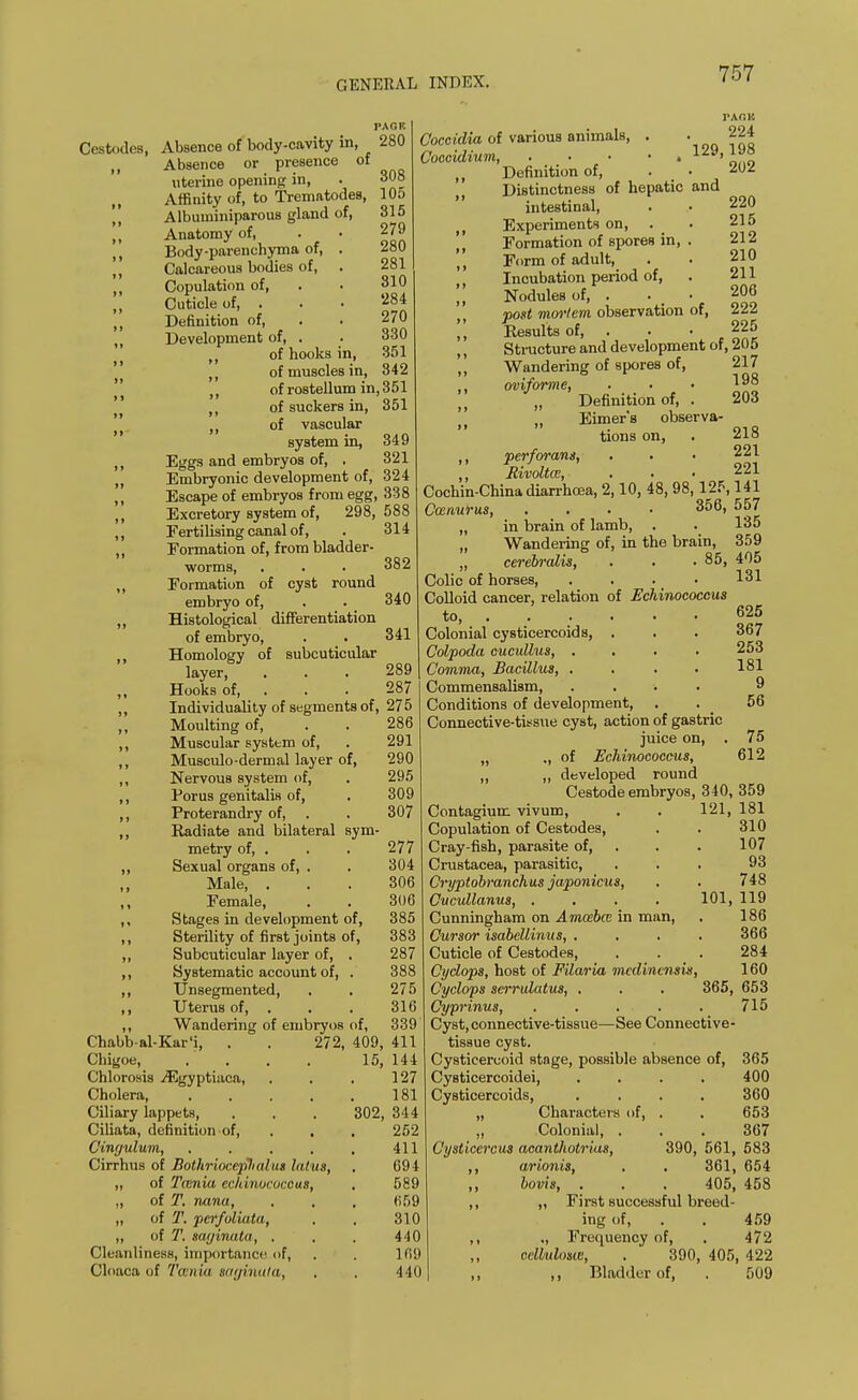 Cestodes, Absence of body-cavity in, „ Absence or presence of uterine opening in, Affinity of, to Trematodes, ,, Albuuiiniparous gland of, ,, Anatomy of, ,, Body-parenchyma of, . „ Calcareous bodies of, . () Copulation of, ,, Cuticle of, . M Definition of, „ Development of, . ,, of hooks in, 280 308 105 315 279 280 281 310 284 270 330 351 of muscles in, 842 ,, of ro8tellum in, 3 51 ,, of suckers in, 351 n of vascular system in, 349 Eggs and embryos of, . 321 Embryonic development of, 324 Escape of embryos from egg, 338 Excretory system of, 298, 588 Fertilising canal of, Formation of, from bladder- worms, Formation of cyst round embryo of, Histological differentiation of embryo, Homology of subcuticular layer, Hooks of, 382 340 341 289 287 286 291 290 295 309 307 „ Individuality of segments of, 275 ,, Moulting of, ,, Muscular system of, ,, Musculo-dermal layer of, ,, NervouB system of, ,, Porus genitalis of, ,, Proterandry of, ,, Radiate and bilateral sym- metry of, . . , 277 ,, Sexual organs of, . . 304 Male, ... 306 Female, . . 306 ,, Stages in development of, 385 ,, Sterility of first joints of, 383 ,, Subcuticular layer of, . 287 ,, Systematic account of, . 388 ,, Unsegmented, . . 275 ,, Uterus of, . . . 316 ,, Wandering of embryos of, 339 Chabb-al-Kar'i, . . 272, 409, 411 Chigoe, .... 15, 144 Chlorosis iEgyptiaca, . . . 127 Cholera 181 Ciliary lappets, . . . 302, 344 Ciliata, definition of, . . 252 Cingulum, . . . . . 411 Cirrhus of Bothrioceplialus latus, . 694 „ of Tamia echinococcus, . 589 „ of T. nana, , . . 659 „ of T. pcrfoliata, . . 310 „ of T. saginata, . . . 440 Cleanliness, importance of, . . 169 Cloaca uf Taenia saginata, . . 440 TAr.K Coccidia of various animals, . ' Q 22i Coocidium, Definition of, . • 202 Distinctness of hepatic and intestinal, . . 220 , Experiments on, . . 215 Formation of spores in, . 212 „ Form of adult, . . 210 Incubation period of, . 211 |, Nodules of, . . • 206 post mortem observation of, 222 || Results of, . . -225 Structure and development of, 205 „ Wandering of spores of, 217 oviforme, Definition of, . 203 || n Eimer's observa- tions on, . 218 perforans, . . ■ 221 Bivoltce ... 221 Cochin-China diarrhoea, 2,10, 48, 98,125,141 Cwnurus, . 356, 557 „ in brain of lamb, . . 135 „ Wandering of, in the brain, 359 „ cerebralis, . . .85, 405 Colic of horses, .... 131 Colloid cancer, relation of Echinococcus to, 625 Colonial cysticercoids, . . . 367 Colpoda eucullus, .... 253 Comma, Bacillus 181 Commensalism, .... 9 Conditions of development, . . 56 Connective-tissue cyst, action of gastric juice on, . 75 „ ., of Echinococcus, 612 „ „ developed round CeBtode embryos, 340, 359 Contagium vivum, . . 121, 181 Copulation of Cestodes, . . 310 Cray-fish, parasite of, . . 107 Crustacea, parasitic, ... 93 Cryptobranchus japonicus, . . 748 Cucullanus, .... 101, 119 Cunningham on Amcebce in man, . 186 Cursor isabellinus, . . . . 366 Cuticle of Cestodes, . . . 284 Cyclops, host of Filaria mcdinensis, 160 Cyclops scrrulatus, . . . 365, 653 Cyprinus, . . . . . 715 Cyst, connective-tissue—See Connective- tissue cyst. Cysticercoid stage, possible absence of, 365 Cysticercoidei, .... 400 Cysticercoids, .... 360 „ Characters of, . . 653 „ Colonial, ... 367 Cysticercus acanthotrius, 390, 561, 583 ,, arionis, . . 361, 654 ,, bovis, . . . 405, 458 ,, ,, First successful breed- ing of, . . 459 ,, ., Frequency of, . 472 ,, cellulosw, . 390, 405, 422 ,, Bladder of, . 509