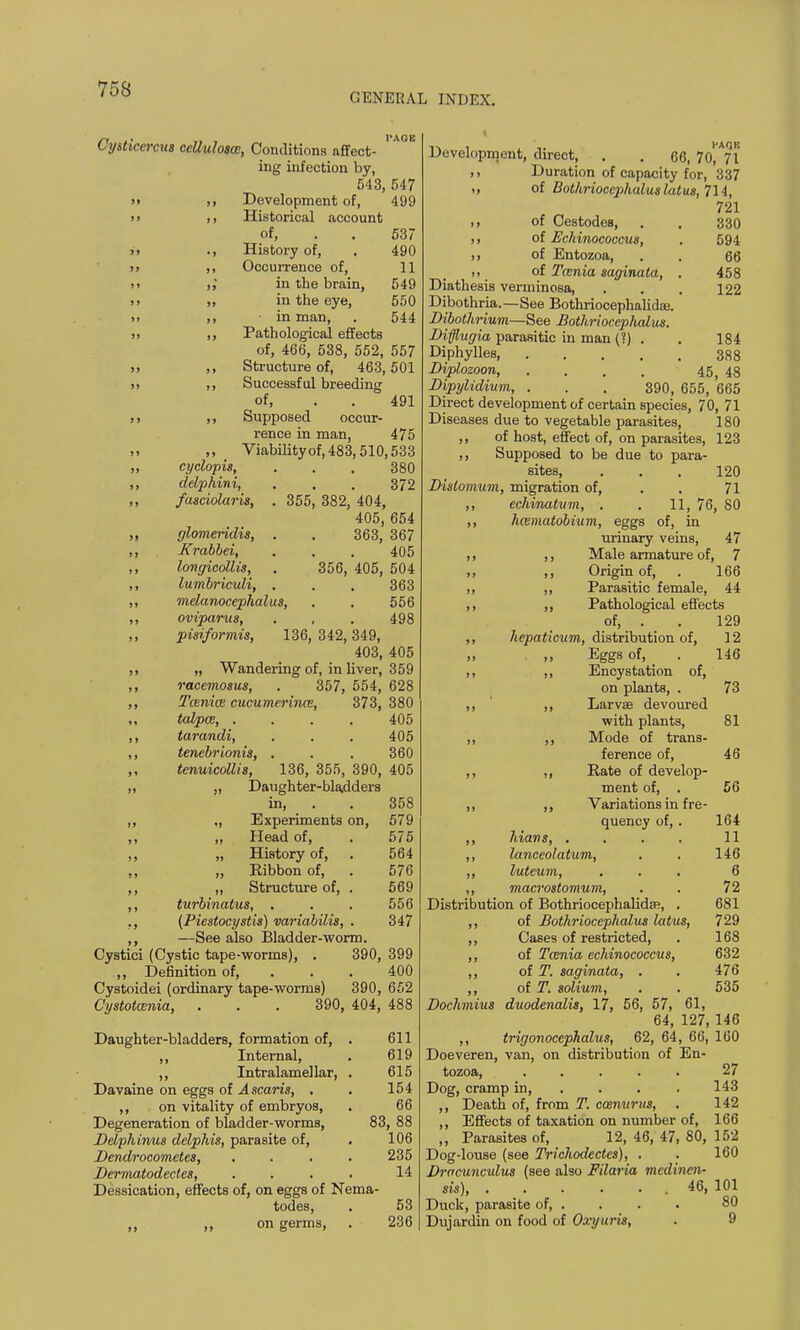 GENERAL INDEX. Cysticercut ccUulosae, Conditions affect- ing infection by, 543, 547 >> ,i Development of, 499 >> ij Historical account of, . . 537 >> ., History of, . 490 >) ,, Occurrence of, 11 it ,,' in the brain, 549 >> ,, in the eye, 550 >> ,, ■ in man, . 544 )> ,, Pathological effects of, 466, 538, 552, 557 ,, ,, Structure of, 463,501 >> ,, Successful breeding of, . . 491 >> Supposed occur- rence in man, 475 ,, Viabilityof,483,510,533 ,, cyclopis, . . . 380 ,, delphini, . , . 372 ,, fasciolaris, . 355, 382, 404, 405, 654 „ glomeridis, . . 363, 367 ,, Krabbci, . . . 405 ,, longicollis, . 356, 405, 504 ,, lumbriculi, . . , 363 ,, melanocephalus, . . 556 ,, oviparus, . , . 498 pisiformis, 136, 342, 349, 403, 405 ,, „ Wandering of, in liver, 359 ,, racemosus, . 357, 554, 628 ,, Tceniw cucumerince, 373, 380 ,, talpce, .... 405 ,, tarandi, . . . 405 ,, tenebrionis, . . . 360 tenuicollis, 136, 355, 390, 405 ,, „ Daughter-bla.dders in, . . 358 ,, „ Experiments on, 579 ,, „ Head of, . 575 ,, „ History of, . 564 ,, „ Ribbon of, . 576 ,, ,, Structure of, . 569 ,, turbinates, . . . 556 ., (Piestocystis) variabilis, . 347 ,, —See also Bladder-worm. Cystici (Cystic tape-worms), . 390, 399 Definition of, ... 400 Cystoidei (ordinary tape-worms) 390, 652 Cystotcenia, . . . 390, 404, 488 Daughter-bladders, formation of, . 611 ,, Internal, . 619 ,, Intralamellar, . 615 Davaine on eggs of Ascaris, . . 154 ,, on vitality of embryos, . 66 Degeneration of bladder-worms, 83, 88 Delphirms delphis, parasite of, . 106 Dendroeometes, .... 235 Dermatodectes, .... 14 Dessication, effects of, on eggs of Nema- todes, . 53 ,, ,, on germs, . 236 Development, direct, . . 66, 70, 71 ,i Duration of capacity for, 337 „ of Bothrioccp>haluslatus,1\i, 721 >, of Cestodes, . . 330 ,, of Echinococcus, . 594 ,, of Entozoa, . . 66 of Tcenia saginata, . 458 Diathesis verminosa, . . . 122 Dibothria.—See Bothriocephalidae. Dibothrium—See Bothriocephalus. Difflugia parasitic in man (?) . . 184 Diphylles, 388 Diplozoon, .... 45 48 Dipylidium, . . . 390, 655, 665 Direct development of certain species, 70, 71 Diseases due to vegetable parasites, 180 ,, of host, effect of, on parasites, 123 ,, Supposed to be due to para- sites, . . . 120 Distomum, migration of, . . 71 ,, echinatum, . . 11, 76, 80 ,, hesmatobium, eggs of, in urinary veins, 47 ,, ,, Male armature of, 7 ,, Origin of, . 166 ,, ,, Parasitic female, 44 ,, ,, Pathological effects of, . . 129 ,, hepaticum, distribution of, 12 .. >> Eggs of, _ . 146 ,, ,, Ency station of, on plants, . 73 ,, ,, Larvae devoured with plants, 81 ,, ,, Mode of trans- ference of, 46 ,, ,, Rate of develop- ment of, . 56 ,, ,, Variations in fre- quency of, . 164 ,, Mans, . . . . 11 ,, lanceolatum, . . 146 ,, luteum, ... 6 ,, macrostomum, . . 72 Distribution of BothriocephalidfR, . 681 ,, of Bothriocephalus latus, 729 ,, Cases of restricted, . 168 ,, of Tcenia echinococcus, 632 ,, of T. saginata, . . 476 ,, of T. solium, . . 535 Dochmius duodenalis, 17, 56, 57, 61, 64, 127, 146 ,, trigonocephaly, 62, 64, 66, 160 Doeveren, van, on distribution of En- tozoa, ..... 27 Dog, cramp in, ... 143 ,, Death of, from T. cosnttrus, . 142 ,, Effects of taxation on number of, 166 ,, Parasites of, 12, 46, 47, 80, 152 Dog-louse (see Trichodectes), . . 160 Drncunculus (see also Filaria mcdinen- sis), 46, 101 Duck, parasite of 80 Dujardin on food of Oxyuris, . 9