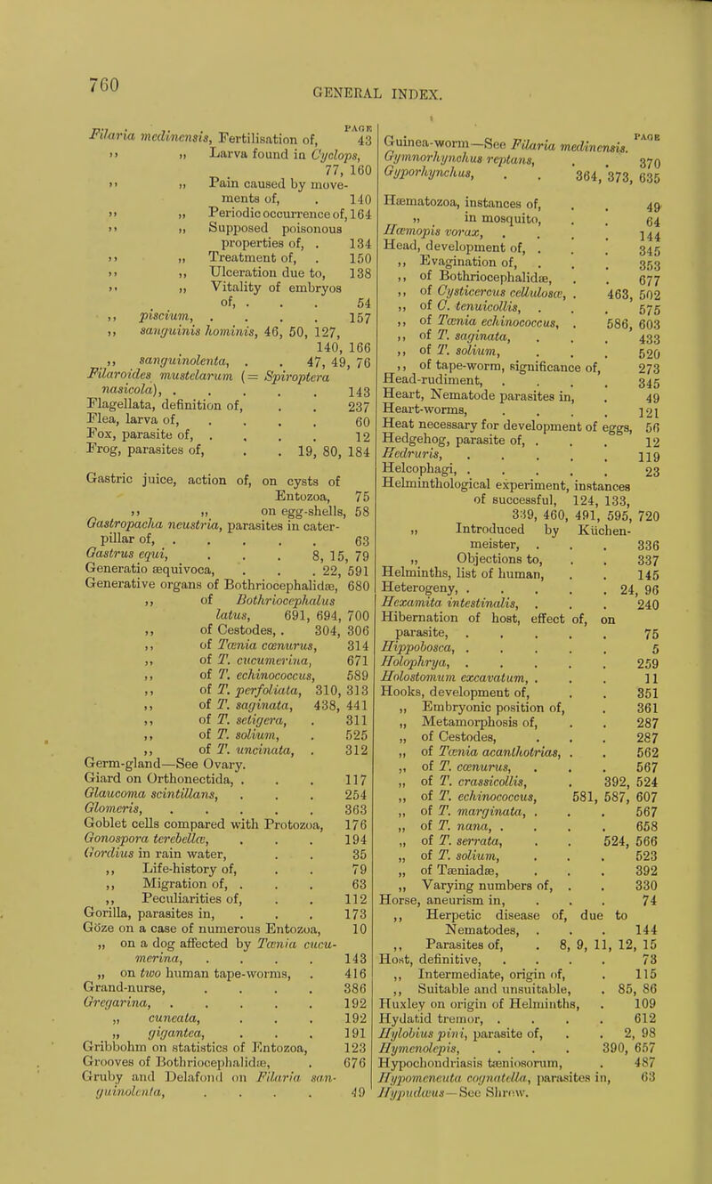 7G0 GENERAL INDEX. Filaria medincnsis, Fertilisation of, 43  11 Larva found in Cyclops, 77, 160 >> >, Pain caused by move- ments of, . 140  » Periodic occurrence of, 164 >> ii Supposed poisonous properties of, . 134 ii ,t Treatment of, . 150 ii ,, Ulceration due to, 138 ii ,i Vitality of embryos of, . . . 54 ,, piscium, . . . . 157 ,, sanguinis hominis, 46, 50, 127, 140, 166 ,, sanguinolenta, . . 47, 49, 76 Filaroidcs mustelarum (= Spiroptera nasicola), . . . . . 143 237 60 12 19. 80, 184 Flagellata, definition of, Flea, larva of, Fox, parasite of, . Frog, parasites of, Gastric juice, action of, on cysts of Entozoa, 75 11 11 on egg-shells, 58 Gastropacha neustria, parasites in cater- pillar of 63 Gastrus equi, . . . 8, 15, 79 Generatio sequivoca, . . . 22, 591 Generative organs of Bothriocephalidee, 680 1, of Bothriocepludus lalus, 691, 694, 700 ,, of Cestodes, . 304, 306 ,, of Tcenia coenurus, 314 ,, of T. cucumerina, 671 ,, of T. echinococcus, 589 ,, of T. perfoliata, 310,313 ,, of T. saginata, 438, 441 ,, of T. setigera, . 311 ,, of T. solium, . 525 ,, of T. uncinata, . 312 Germ-gland—See Ovary. Giard on Orthonectida, . . . 117 Glaucoma scintillans, . . . 254 Glomcris, ..... 363 Goblet cells compared with Protozoa, 176 Gonospora terebellce, . . . 194 Gordius in rain water, . . 35 ,, Life-history of, . . 79 ,, Migration of, . . . 63 ,, Peculiarities of, . . 112 Gorilla, parasites in, . . 173 Goze on a case of numerous Entozoa, 10 „ on a dog affected by Tcenia cucu- merina, . . . . 143 „ on two human tape-worms, . 416 Grand-nurse, .... 386 Grcgarina, . , . . . 192 „ cuneata, . . . 192 „ gigantea, . . . 191 Gribbohm on statistics of Entozoa, 123 Grooves of Bothriocephalidie, . 676 Gruby and Delafond 011 Filaria san- guinolcnla, . . . . 49 49 64 144 345 353 677 463, 502 575 586, 603 433 520 273 345 49 121 56 12 119 23 eggs, of, on 336 337 145 24, 96 240 Guinea-worm -See Filaria medincnsis. PA° Gymnorhynchus rcptans, . . 370 Gyporhynchus, . . 364,373, 635 Hoematozoa, instances of, 11 _ in mosquito, Hcemopis vorax, Head, development of, . Evagination of, of Bothriocephalidie, of Cysticercus ccllulosce, . of C. tcnuicollis, of Twnia echinococcus, . of T. saginata, of T. solium, of tape-worm, significance of, Head-rudiment, Heart, Nematode parasites in, Heart-worms, Heat necessary for development of Hedgehog, parasite of, . Rcdruris, .... Helcophagi, .... Helminthological experiment, instances of successful, 124, 133, 3:59, 460, 491, 595, 720 „ Introduced by Kiichen- meister, „ Objections to, Helminths, list of human, Heterogeny, . . , Hcxamita intestinalis, Hibernation of host, effect parasite, Hippobosca, . Holophrya, . Holostomum excavatum, . Hooks, development of, „ Embryonic position of, „ Metamorphosis of, „ of Cestodes, ,1 of Tcenia acanlhotrias, „ of T. ca>nurus, „ of T. crassicollis, ,, of T. echinococcus, „ of T. marginata, . ,, of T. nana, . „ of T. serrata, „ of T. solium, „ of Tseniadse, ,, Varying numbers of, Horse, aneurism in, ,, Herpetic disease of, Nematodes, ,, Parasites of, . 8 Host, definitive, ,, Intermediate, origin of, ,, Suitable and unsuitable, Huxley on origin of Helminths, Hydatid tremor, . Hylobius pini, parasite of, Hymcnolepis, Hypochondriasis tajniosorum, Eypomeneuta cognatella, parasites in Hypudams- See Shrew. 75 5 259 11 351 361 287 287 562 567 392, 524 581, 587, 607 567 658 524, 566 523 392 330 7i to 144 12, 15 73 115 85, 86 109 612 2, 98 390, 657 487 63 due 1