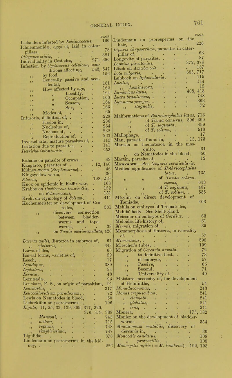 PAGE Icelanders infested by Echinococcus, 166 Ickneumonidre, eggs of, laid in cater- Pillars JJ Idiogenes otuhs 00 Individuality in Cestodes, . 271, <J8o Infection by Cysticercus cellulosce, con' ditions affecting, 643 ,, by food, . • • . Generally passive and acci dental, „ How affected by age, . „ Locality, „ Occupation, . t> „ Season, Sex, . ,, Modes of, Infusoria, definition of, . „ Fission in, „ Nucleolus of, „ Nucleus of, . ,, Reproduction of, . Invertebrata, mature parasites of, . Irritation due to parasites, Isotricha intestirudis, 547 156 161 162 164 163 164 163 65 228 236 234 232 233 115 141 253 12, Kahane on parasite of crows, Kangaroo, parasites of, . Kidney-worm (Stephanurus), . Kingsyellow worm, Klossia, .... Knox on epidemic in Kaffir war, . Krabbe on Cysticercus tenuicollis, . ,, on Echinococcus, Krehl on etymology of Solium, Kiichenmeister on development of Ces todes, ,, discovers between 49 140 46 30 198, 219 168 Lindemann on psorosperms on the hair, .' . . • Liparis chrysorrhcea, parasites in cater- pillar of, • Longevity of purasites, . Lophius piscatorius, Losch on Amceba coli, . Lota vulgaris, Lubbock on Sphmrularia, Lucilia, .... ,, hominivora, Lumbricus latus, . Lutra brasiliensis, . Lymnaius percgcr, . stagnalis, PAGE 152 151 411 331 connection bladder- and tape- 226 63 87 372, 374 187 685, 717 115 144 15 408, 413 748 363 72 worms worms, . . 38 ,, on Tcenia mediocancllata, 420 Laccrta agilis, Entozoa in embryos of, 67 ,, vivipara, .... 343 Larva of flea, .... 60 Larval forms, varieties of, . . 59 Leech, ...... 17 Lepidopus, ..... 380 Leptodera, . , , . . 94 Lerncca, ..... 43 Lernseada;, . , . . . 93 Leuckart, F. S., on orgin of parasitism, 91 Leuckartia, . . . . . 317 LeucocMoridium paradoxum, . . 72 Lewis on Nematodes in blood, . 50 Lieberkiihn on psorosperms, . . 196 Ligula, 11, 25, 33, 139, 309, 317, 320, 376, 379, 388 ,, Mansoni, .... 745 ,, nodosa, , , , .'715 ,, rcptans, .... 748 ,, simplicissiina, . . . 747 LigulidiB, . . . . . 378 Lindemann on psorosperms in the kid- ney 226 Malformations of Bothriocephalus latus, 713 ,, of Tcenia cwnurus, 396, 399 ,, of T. saginata, . 499 ,, of T. solium, . . 518 Mallophaga, 17 Man, parasites found in, . .15, 173 Manson on hsematozoa in the mos- quito, . , ,, on Nematodes in the blood, Martin, parasite of, . . Maw-worm—See Oxyuris vermicularis. Medical significance of Bothriocephalus latus, „ „ of Tcenia echino- coccus, „ „ of T. saginata, „ „ of T. solium, . direct development of 64 50 12 735 643 487 535 Megnin on Tseniadae 403 Mehlis on embryos of Trematodes, Mehlis' body—See Shell-gland. Meissner on embryos of Gordius, . 63 Meloidae, life-history of, . . 61 Mennis, migration of, . . 35 Metamorphosis of Entozoa, universality of 57 Micrococcus, ..... 398 Miescher's tubes, . . . . 199 Migration of Cercaria armata, . 72 ,, to definitive host, . . 73 ,, of embryos, ... 67 ,, Passive, ... 65 ,, Second, ... 71 ,, Universality of, . '. 49 Moisture, necessity of, for development of Helminths, . . . . 54 Monadacomonas, , . . 243 Monas crcpusculum, . . . 241 ,, elongata, .... 241 „ ylobulux, . , , . 241 ,, lens 241 Monera, . . . . 175, 182 Moniez on the development of bladder- worms, ..... 354 Monostomum mutabile, discovery of Cercaria in, ... 30 Monocclis cauda/us, . . . 108 „ protractilis, . . . 108 Monocystis agilis { = M. lumbrki), 192, 193