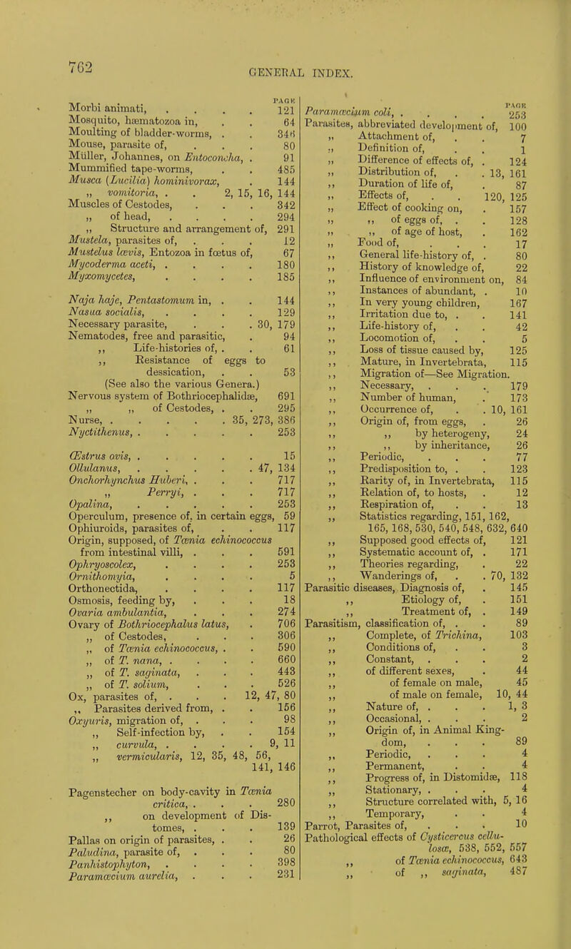 GENERAL INDEX. Morbi annnati, .... 121 Mosquito, hoematozoa in, . . 64 Moulting of bladder-worms, . 346 Mouse, parasite of, . . . 80 Miiller, Johannes, on Entoconcha, . 91 Mummified tape-worms, . . 485 Musca (Lucilia) hominivorax, . 144 „ vomitoria, . . 2, 15, 16, 144 Muscles of Cestodes, . . . 342 „ of head, .... 294 „ Structure and arrangement of, 291 Mustela, parasites of, . . 12 Mustelus Icevis, Entozoa in foetus of, 67 Mycoderma aceti, .... 180 Myxomycetes, . . . . 185 Naja liajc, Pentastomum in, . . 144 Nasua socialis, . . . . 129 Necessary parasite, . . . 30, 179 Nematodes, free and parasitic, . 94 ,, Life-histories of, . . 61 ,, Resistance of eggs to dessication, . . 53 (See also the various Genera.) Nervous system of Bothriocephalidse, 691 „ „ of Cestodes, . . 295 Nurse, 35, 273, 38f> Nyctithenus, ..... 253 (Estrus ovis, . Olhdanus, Onchorhynchus Hubert, . „ Perryi, . Opalina, 15 47, 134 717 717 253 Operculum, presence of, in certain eggs, 59 Ophiuroids, parasites of, . . 117 Origin, supposed, of Tcenia echinococeus from intestinal villi, . . . 591 Ophryoscolex, .... 253 Ornithomyia, .... 5 Orthonectida, .... 117 Osmosis, feeding by, . . . 18 Ovaria ambulantia, . . . 274 Ovary of Bothriocephalus latus, . 706 ,, of Cestodes, . . . 306 „ of Tcenia echinococeus, . . 590 ,, of T. nana, .... 660 ,, of T. saginata, . . . 443 „ of T. solium, . . . 526 Ox, parasites of, . . . 12, 47, 80 ,, Parasites derived from, . . 156 Oxyuris, migration of, . . . 98 ,, Self-infection by, . . 154 „ curvula, . . . 9, 11 ,, vermicularis, 12, 35, 48, 56, 141, 146 Pagenstecher on body-cavity in Tcenia critica, . . . 280 ,, on development of Dis- tomes, . . . 139 Pallas on origin of parasites, . . 26 Paludina, parasite of, . . 80 Panhistophyton, .... 398 Paramcecium aurelia, . . . 231 raramcecLum coh, ... 253 Parasites, abbreviated development of, 100 „ Attachment of, 7 ., Definition of, 1 „ Difference of effects of, . 124 ,, Distribution of, . . 13, 161 ,, Duration of life of, . 87 „ Effects of, . . 120, 125 ,, Effect of cooking on, . 157 ., of eggs of, . . 128 » .1 of age of host, . 162 „ Pood of, ... 17 ,, General life-history of, . 80 ,, History of knowledge of, 22 ,, Influence of environment on, 84 ,, Instances of abundant, . 10 ,, In very young children, 167 ,, Irritation due to, . . 141 ,, Life-history of, . . 42 ,, Locomotion of, 5 ,, Loss of tissue caused by, 125 ,, Mature, in In vertebra ta, 115 ,, Migration of—See Migration. ,, Necessary, . . . 179 ,, Number of human, . 173 ,, Occurrence of, . . 10, 161 ,, Origin of, from eggs, . 26 ,, by heterogeny, 24 ,, ,, by inheritance, 26 ,, Periodic, . . . 77 ,, Predisposition to, . . 123 ,, Rarity of, in Invertebrata, 115 ,, Relation of, to hosts, . 12 ,, Respiration of, . . 13 ,, Statistics regarding, 151, 162, 165,168, 530, 540, 548, 632, 640 121 171 22 70, 132 145 151 149 89 103 3 2 44 45 44 1, 3 2 10 ,, Supposed good effects of, ,, Systematic account of, ,, Theories regarding, ,, Wanderings of, Parasitic diseases, Diagnosis of, ,, Etiology of, ,, Treatment of, Parasitism, classification of, . ,, Complete, of Trichina, ,, Conditions of, ,, Constant, ,, of different sexes, ,, of female on male, ,, of male on female, ,, Nature of, . ,, Occasional, . ,, Origin of, in Animal King- dom, ... 89 ,, Periodic, ... 4 ,, Permanent, ,, Progress of, in Distomidae, 118 ,, Stationary, ... 4 ,, Structure correlated with, 5,16 ,, Temporary, . . 4 Parrot, Parasites of, . . 10 Pathological effects of Cysticci-cas cd/u- losa:, 538, 552, 557 ,, of Tcenia echinococeus, 643 ,, of ,, sat/in a ta, 487