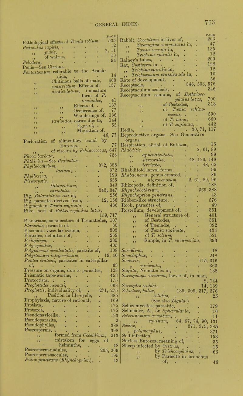 TACK 535 12 7, 11 13 94 14 463 137 41 137 77 Pathological effects of Tcenia solium, Pediculus capitis, ...» „ pubis, . ,, of walrus, . . < Pdodera, • • • , Penis—See Cirrhus. Pentastomum referable to the Aracn- nida, Chitinous balls of male, constrictum, Effects of, denticulatum, immature form of P. tcenioidcs, „ Effects of, . ,, Occurrence of, (| ,, Wanderings of, 136 ,, tcenioidcs, caries due to, 144 Eggs of, . 55 Migration of^ ^ Perforation of alimentary canal by Entozoa, . . 77 ,, of viscera by Echinococcus, 647 Phoca barbata, . . • • 738 Phthirius—See Pediculus. Phyllobothrium, ,, lactuca, . Phylloxera, . Piestocystis, . ,, JDithyridium, ,, variabilis, . Pig, Balantidium coli in, Pig, parasites derived from, Pigment in Taenia saginata, . Pike, host of Boihriocephalus latus, 159, 717 Planarians, as ancestors of Trematodes, 107 Planorbis, parasite of, . . 80 Plasmatic vascular system, . . 303 Platodes, definition of, . . . 269 Podophrya, ..... 235 Polycephalus, .... 405 Polyphemus occidentalis, parasite of, 108 Polystomum integerrimum, . . 19, 40 Pontea cratcegi, parasites in caterpillar of, Pressure on organs, due to parasites, Prismatic tape-worms, . Protoctista, ..... Proglottides neonati, Proglottis, individuality of, ,, Position in life-cycle, Prophylaxis, nature of rational, Protista, Protozoa, Pseudonavicellse, . Pseudoparasite, Pseudophylles, Psorosperms, . ,, formed from Coccidium, ,, mistaken for eggs of helminths, Psorosperm-nodules, Psorosperm-saccules, Pulex penetrans (Rhynchnprion 372, 388 372 123 655 343 343, 347 256 12, 156 436 Rabbit, Coccidium in liver of, ,, Strongylus coramutatus in, ,, T(enia serrata in, ,, Trichina spiralis in, . Rainey's tubes, . Rat, Cysticerci in, . . ,, Trichina spiralis in, ,, Trichosomum crassicauda in, Rate of development, Receptacle, Receptaculum scolecis, Receptaculum seminis 63 128 453 175 668 271, 275 385 169 175 175 193 2 388 398 213 48 205, 209 195 43 PAOF. 2U3 47 135 12 200 128 12 10 56 346, 503, 576 346 of Bothrioce- phalus latus, 700 of Cestodes, . 313 of Tcenia echino- coccus, . . 590 of T. nana, . 660 of T. saginata, . 442 30, 71, 117 48, Redia, Reproductive organs—See Generative organs. Respiration, aerial, of Entozoa. Rhabditis, ,, appendiculata, ,, stercoralis, ,, terricola, Rhabditoid larval forms, Rhabduncma, genus created, ,, nigrovenosum, Rhizopoda, definition of, Rhynchobothrium, Rhynchoprion penetrans, Ribbon-like structure, . Rook, parasites of, Rostellum, development of, ,, General structure of, ,, of Cestodes, ,, of Tseniadse, . ,, of Tcenia saginata, ,, of T. solium, ,, Simple, in T. cucumerina, 15 2, 61, 89 99 126, 148 . 48, 62 99 89 2, 61, 89, 96 182 369, 388 43 576 49 351 401 351 392 434 521 393 Sacculina, . . . . . 18 Scenolophus, ..... 248 Scenuris, . . ... 115, 376 ,, variegata, . . . 363 Sagitta, Nematodes in, . . . 138 Sarcophaga carnaria, larvae of, in man, 2, 144 Sarcoptes scabiei, . . . 14, 139 Schistocephalus, . 139, 309, 317, 376 ,, solidus, ... 25 (See also Ligula.) Schizomycetes, parasitic, . . 179 Schneider, A., on Sphccrularia, . 16 Sclcroslomum armatum, . . . 11 ,, equinum, 64, 67, 74, 90, 131 Scolex, .... 371, 373, 385 ,, polymorphus, . . . 371 Self-infection, .... 153 Sexless Entozoa, meaning of, . 35 Sheep infected by Oestrus, . . 15 „ by Trichocephalus, . 66 „ by Parasite in bronchus of, . . . 46