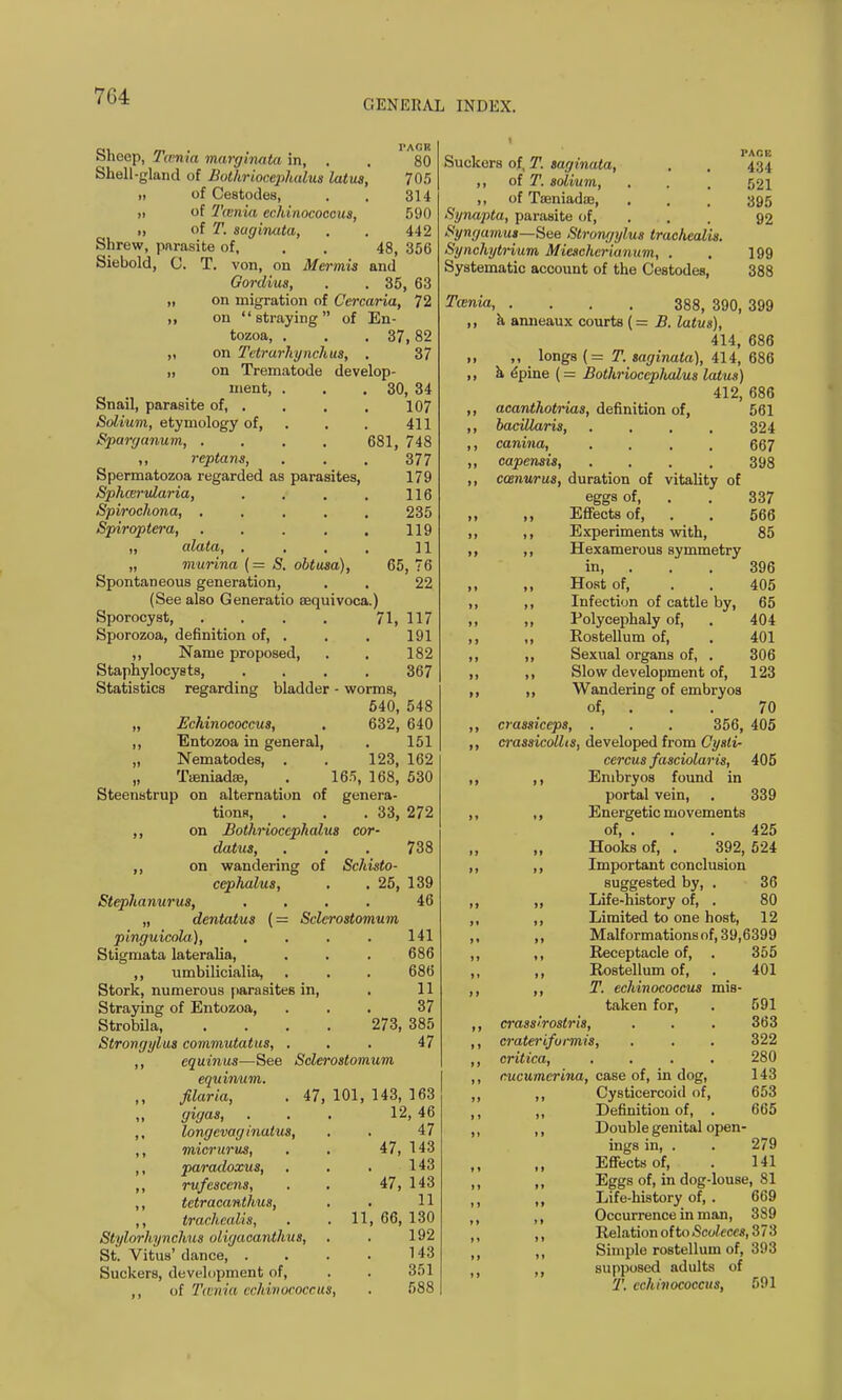 GENERAL INDEX. Sheep, Tcenia margmata in, . . 80 Shell-gland of Bothriocephalus latus, 705 ,i of Cestodes, . . 314 „ of Tcenia echinococcus, 590 „ of T. suginata, . . 442 Shrew, parasite of, . . 48, 356 Siebold, 0. T. von, on Mermis and Gordius, . . 35, 63 „ on migration of Cercaria, 72 ,, on straying of En- tozoa, . . .37,82 ,, on Tctrarhynchus, . 37 „ on Trematode develop- ment, . . . 30, 34 Snail, parasite of, . . . . 107 Solium, etymology of, . . 411 Sparganum, .... 681, 748 ,, reptans, . . . 377 Spermatozoa regarded as parasites, 179 Sphcervlaria, . . . . 116 Spirochona, ..... 235 Spiroptera, . . . . . 119 „ alata, . . . . 11 „ murina (= S. obtusa), 65, 76 Spontaneous generation, . . 22 (See also Generatio aequivoca.) Sporocyst, .... 71, 117 Sporozoa, definition of, . . . 191 ,, Name proposed, . . 182 Staphylocysts, .... 367 Statistics regarding bladder - worms, 540, 548 „ Echinococcus, . 632, 640 ,, Entozoa in general, . 151 „ Nematodes, . . 123, 162 „ Taeniadae, . 165, 168, 530 Steenstrup on alternation of genera- tions, . . .33, 272 ,, on Bothriocephalus cor- datus, . . . 738 ,, on wandering of Schisto- cephalus, . . 25, 139 Stephanurus, .... 46 „ dentatus (= Sclerostomum pinguicola), . . . . 141 Stigmata lateralia, . . . 686 ,, umbilicialia, . . . 686 Stork, numerous parasites in, . 11 Straying of Entozoa, ... 37 Strobila 273, 385 Strongylus commutatus, ... 47 ,, equinus—See Sclerostomum equinum. filaria, . 47, 101, 143, 163 gigas, ... 12, 46 ,, longevag hiatus, . . 47 ,, micrurus, . . 47, 143 ,, paradoxus, . . . 143 ,, rufescens, . . 47, 143 ,, tetracanthus, . . 11 ,, trachealis, . . 11, 66, 130 Stylorhynchus oiigacanthus, . . 192 St. Vitus' dance 143 Suckers, development of, . . 351 ,, of Tcenia echinococcus, . 588 o 1 , _ PACK ouckers of, T. sagmata, . . 434 ,, of T. solium, . . , 521 ,, of Tseniadie, . . . 395 Synapta, parasite of, 92 Syngamus—Sae Strongylus trachealis. Synchytrium Miescherianum, . . 199 Systematic account of the Cestodes, 388 Tcenia, .... 388, 390, 399 ,, a anneaux courts (= B. latus), 414, 686 „ ,, longs (= T. saginala), 414, 686 ,, a dpine {= Bothrioceplwlus latus) 412, 686 ,, acanthotiias, definition of, 561 ,, bacillaris, . , , . 324 ,, canina, .... 667 ,, capensis, .... 398 ,, ccenurus, duration of vitality of eggs of, . . 337 ,, ,, Effects of, . . 566 ,, ,, Experiments with, 85 ,, ,, Hexamerous symmetry in, . . . 396 ,, ,, Host of, . . 405 ,, ,, Infection of cattle by, 65 ,, ,, Polycephaly of, . 404 ,, ,, Rostellum of, . 401 ,, ,, Sexual organs of, . 306 ,, ,, Slow development of, 123 ,, ,, Wandering of embryos of, . . . 70 ,, crassiceps, . , . 356, 405 ,, crassicollis, developed from Cysli- cercus fasciolaris, 405 ,, ,, Embryos found in portal vein, . 339 ,, ,, Energetic movements of, . . . 425 „ Hooks of, . 392, 524 ,, ,, Important conclusion suggested by, . 36 ,, ,, Life-history of, . 80 ,, ,, Limited to one host, 12 ,, ,, Malformations of, 39,6399 ,, ,, Receptacle of, . 355 ,, ,, Rostellum of, . 401 ,, ,, T. echinococcus mis- taken for, . 591 ,, crassirostris, . . . 363 ,, crateriformis, . . . 322 ,, critica, .... 280 ,, cucumcrina, case of, in dog, 143 ,, Cysticercoid of, 653 ,, Definition of, . 665 „ ,, Double genital open- ings in, . . 279 Effects of, . 141 ,, Eggs of, in dog-louse, 81 , ,, Life-history of, . 669 ,, Occurrence in man, 389 M Relation oftoScoleces, 373 ,, Simple rostellum of, 393 supposed adults of T. echinococcus, 591