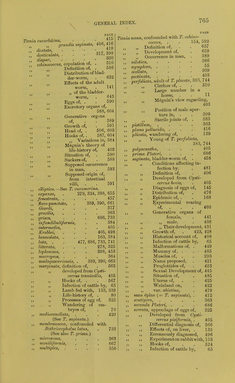 PACE 415 406, 416 418 317, 398 330 Twnia cucurbitina, n yrandis say mala. ,, dentata, ,, denticulata, . „ dispar, . • - ,, ccliinococcus, copulation ot, . t Definition of, . Distribution of blad- der-worm, Effects of the adult n n worm, „ of the bladder- worm, Eggs of, . Excretory organs of,   588,604 j ,, Generative of, ) ,, Growth of, ,, Head of, . „ Hooks of, 310 586 632 141 643 590 -See eUiptica. expansa, fenestrata, . fiavo-punctata, Oiardi, gracilis, yrisea, infundibuliformis, intermedia, Krabbei, lanceolata, lata, , litterata, lophosoma, macropeos, madayasca.ricnsis, organs 589 591 506, 603 587, 604 Variations in, 384 Megnin's theory of life-history of, 403 Situation of, . 590 Suckers of, . 588 Supposed occurrence in man, . 593 Supposed origin of, from intestinal villi, . > . 591 T. cucumerina. 279, 324, 398, 655 . • . 457 389, 390, 661 317 Twnianana, confounded with T. cchino- coccvs, . . 154, 592 363 686, 733 384 405 405, 498 163, 384 477, 686, 733, 741 278, 325 398, 453 364 389, 390, 663 maryinata, definition of, . 563 „ developed from Cysti- cercus tenuicol/is, 405 „ Hooks of, . . 567 „ Infection of cattle by, 65 „ Lamb fed with, 133, 339 „ Life-history of, . 80 ,, Processes of egg of, 325 „ Wandering of em- bryos of, . 70 mcdiocancUata, . . . 420 (See T. sayinata.) membranacca, confounded with Botlirioccphalvs latus, , 733 (See also T. yrisea.) microsoma, . , . 363 moniliformis, . . . 667 multiplex, .... 356 „ Definition of, „ Development of, Occurrence in man, nilotica, nympheca, . oceUata, . . • pectinata, pcrfoliata, adult of T. plicatu ,, Cirrhus of, . „ Large number horse, 309 383 363 416 139 657 659 389 366 55 309 403 383, 744 310 m a 11 Megnin's view regarding, 403 ,, Position of male aper- ture in, . ,, Sterile joints of, . pistillum, .... plana peUucida, . plicala, wandering of, Young of T. perfoliata, 383, 744 polyacantlia, . . . 405 prima Flatcri, . . . 686 sayinata, bladder-worm of, . 458 „ Conditions affecting in- fection by. Definition of, „ Developed from Cysti- cercus bovis, „ Diagnosis of eggs of, „ Distribution of, „ Epidemic of, . ,, Experimental rearing 'of, . . . „ Generative organs of female, . „ „ male. ,, ,, Their development, 431 „ Growth of, . 423, 428 ,, Historical account of, 408 „ Infection of cattle by, 65 „ Malformations of, . 449 „ Mummy of, . . 485 „ Muscles of, . . 293 „ Name proposed, . 421 „ Proglottides of, . 423 „ Sexual Development of, 445 „ Situation of, ,, Uterus of, ,, Weinland on, ,, var. abietina, sans opine (= T. sayinata), . scutiycra, .... sccunda Platcri, . scrrata, appendage of eggs of, ,, Developed from Cysti ccrcus pisiformis, . ,, Differential diagnosis of, ,, Effects of, on liver, . ,, Erroneously diagnosed, ,, Experiment on rabbit with, 153 ,, Hooks of, . . 524 ., Infection of cattle by, 65 481 406 405 145 476 168 460 441 438 485 425 422 479 412 363 686 325 405 566 135 496