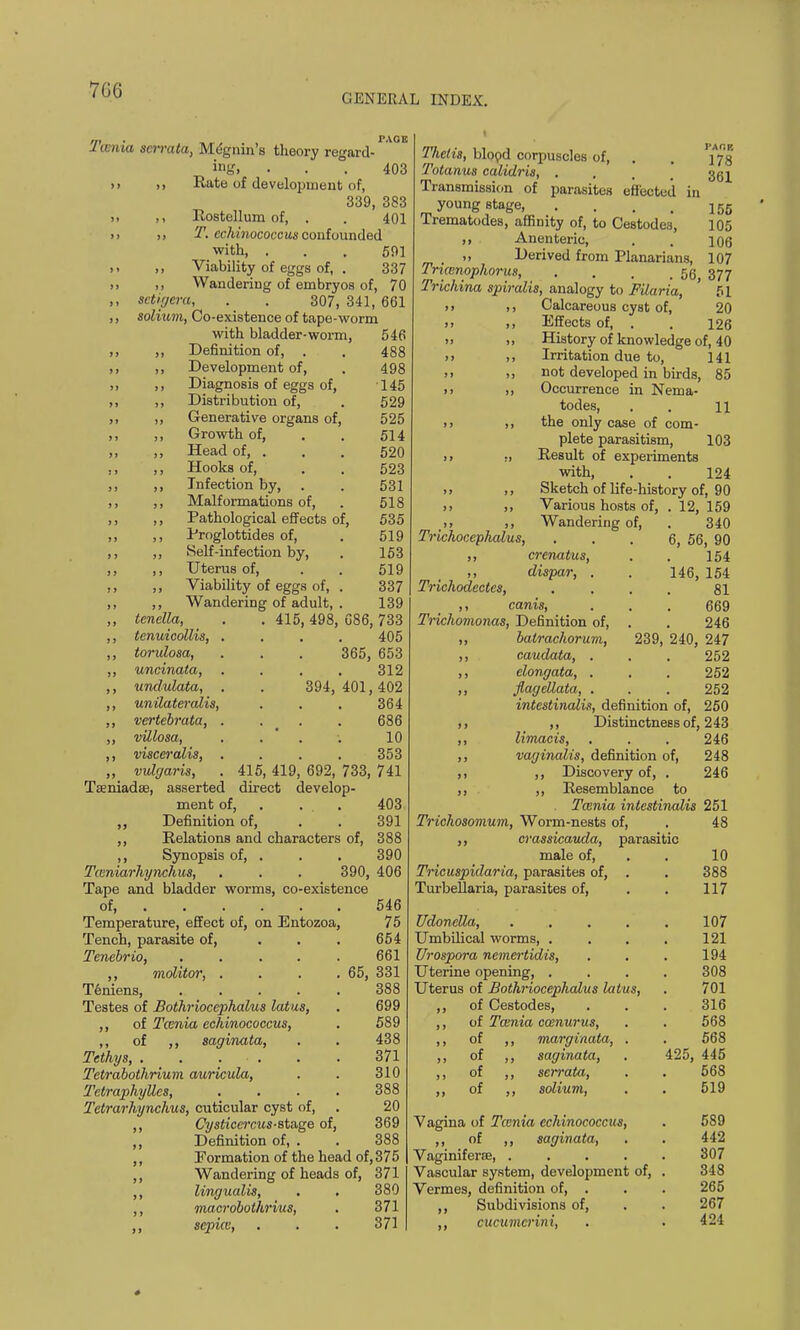 7G6 GENERAL INDEX. J tenia scrrata, Megnin's theory regard- ing, ... 403 >> )> Rate of development of, 339, 383 >, Rostellum of, . . 401 i. T. echinococc us confounded with, ... 501 ,, ,, Viability of eggs of, . 337 ,, ,, Wandering of embryos of, 70 ,, setigera, . . 307,341,661 ,, solium, Co-existence of tape-worm with bladder-worm, 546 Definition of, Development of, Diagnosis of eggs of, Distribution of, Generative organs of. Growth of, Head of, . Hooks of, Infection by, Malformations of, Pathological effects of. Proglottides of, Self-infection by, Uterus of, Viability of eggs of, Wandering of adult, . 415,498, 394, 488 498 145 529 525 514 520 523 531 518 535 519 153 519 337 139 086, 733 405 365, 653 312 401, 402 364 ,, tcnclla, ,, tenuicollis, . ,, torulosa, ,, uncinata, ,, undulata, . ,, unilateralis, ,, vertebrata, . ,, villosa, ,, visceralis, . ,, vulgaris, Tseniadse, asserted ment of. ,, Definition of, ,, Relations and characters of, ,, Synopsis of, . Tceniarhynchus, . . . 390, Tape and bladder wrorms, co-existence of Temperature, effect of, on Entozoa, Tench, parasite of, Tenebrio, .... ,, molitor, . Teniens, .... Testes of Bothriocephalus latus, ,, of Taenia echinococcus, ,, of ,, saginata, Tethys, . . . . Tetrabothrium auricula, Tctraphylles, Tetrarhynchus, cuticular cyst of, ,, Cysticcrcus-stnge of, ,, Definition of, . ,, Formation of the head of, 375 ,, Wandering of heads of, 371 ,, lingualis, . . 380 ,, macrobothrius, . 371 ,, sepice, . . . 371 10 353 415, 419, 692, 733, 741 direct develop- 403 391 388 390 406 546 75 654 661 65, 331 388 699 589 438 371 310 388 20 369 388 Tlielis, blood corpuscles of, . . 'jj^g Totanus calidris, . 35^ Transmission of parasites effected in young stage 155 Trematodes, affinity of, to Cestode3, 105 ,, Anenteric, . . 106 „ Derived from Planarians, 107 Tncenophorus 50 377 Trichina spiralis, analogy to Filaria, ' 51 > > ,, Calcareous cyst of, 20 >> >, Effects of, . . 126 » >i History of knowledge of, 40 >> ,, Irritation due to, 141 >> ,, not developed in birds, 85 >, ,, Occurrence in Nema- todes, . . 11 > > ,, the only case of com- plete parasitism, 103 ii „ Result of experiments with, . . 124 ,, Sketch of life-history of, 90 >, ,, Various hosts of, . 12, 159 _>> ,, Wandering of, . 340 Trichocephalus, ... 6, 56, 90 ,, crcnatus, . . 154 ,, dispar, . . 146, 154 Trichodectcs, .... 81 ,, canis, . . . 669 Trichomonas, Definition of, . . 246 ,, batrachorum, 239, 240, 247 ,, caudata, . . . 252 ,, elongata, . . . 252 ,, flagellata, . . . 252 intestinalis, definition of, 250 ,, ,, Distinctness of, 243 ,, limacis, . . . 246 ,, vaginalis, definition of, 248 ,, ,, Discovery of, . 246 ,, ,, Resemblance to Taenia intestinalis 251 Trichosomum, Worm-nests of, . 48 ,, crassicauda, parasitic male of, . 10 Tricuspidaria, parasites of, . . 388 Turbellaria, parasites of, . . 117 Udonella, .... Umbilical worms, . Urospora nemertidis, Uterine opening, . Uterus of Bothriocephalus latus, ,, of Cestodes, ,, of Taenia ccenurus, of ,, marginata, . of of of saginata, serrata, solium, Vagina of Tamia echinococcus, ,, of ,, saginata, Vaginiferee, ..... Vascular system, development of, . Vermes, definition of, . ,, Subdivisions of, cucumcrini, 107 121 194 308 701 316 568 568 425, 445 568 519 589 442 307 348 265 267 424