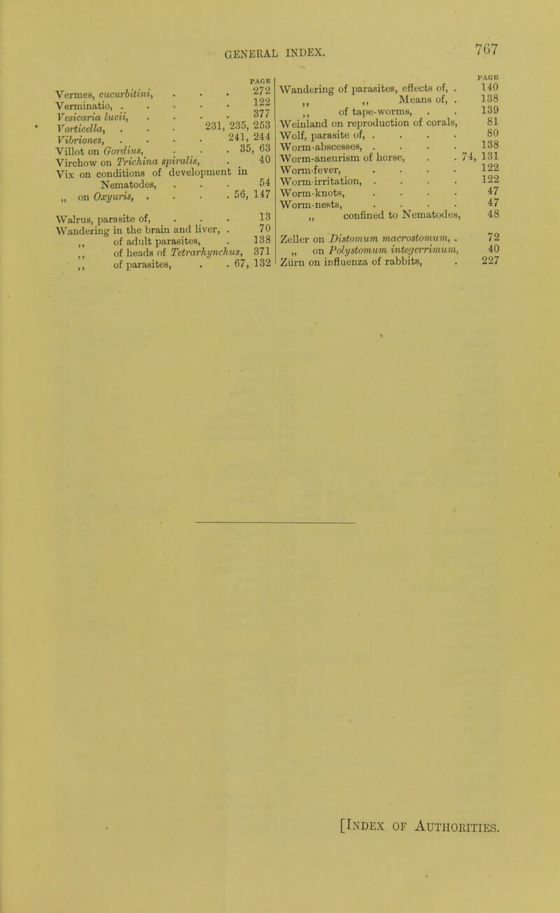 1'AGE 272 122 377 231, 235, 253 241, 244 . 35, 63 40 Vermes, cucurbitini, Verminatio, . Vesicaria lucii, Vorticclla, V-ibrioncs, Villot on Oordius, Virchow on Trichina spiralis, Vix on conditions of development in Nematodes, ... 54 „ on Oxyuris, . . . . 56, 147 Walrus, parasite of, 13 Wandering in the brain and liver, . 70 ,, of adult parasites, . 138 ,, of heads of Tetrarhynchus, 371 ,, of parasites, . . 67, 132 Wandering of parasites, effects of, . ,, Means of, . ,, of tape-worms, Weinland on reproduction of corals, Wolf, parasite of, . Worm-abscesses, . Worm-aneurism of horse, Worm-fever, Worm-irritation, . Worm-knots, Worm-nests, ,, confined to Nematodes, 140 138 139 81 80 138 74, 131 122 122 47 47 48 Zeller on Distomum macrostomum, . 72 „ on Polystomum, intcrjcrrimum, 40 Ztirn on influenza of rabbits, . 227 [Index of Authorities.