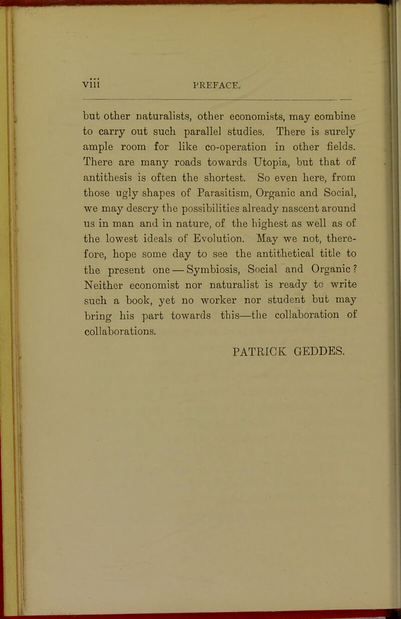 but other naturalists, other economists, may combine to carry out such parallel studies. There is surely ample room for like co-operation in other fields. There are many roads towards Utopia, but that of antithesis is often the shortest. So even here, from those ugly shapes of Parasitism, Organic and Social, we may descry the possibilities already nascent around us in man and in nature, of the highest as well as of the lowest ideals of Evolution. May we not, there- fore, hope some day to see the antithetical title to the present one — Symbiosis, Social and Organic ? Neither economist nor naturalist is ready to write such a book, yet no worker nor student but may bring his part towards this—the collaboration of collaborations. PATRICK GEDDES.