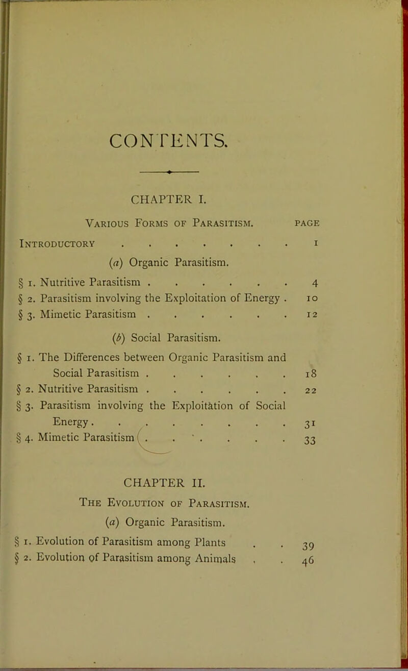 CONTENTS. CHAPTER I. Various Forms of Parasitism. page Introductory i (a) Organic Parasitism. § i. Nutritive Parasitism ...... 4 § 2. Parasitism involving the Exploitation of Energy . 10 § 3. Mimetic Parasitism . . . . . .12 (A) Social Parasitism. § 1. The Differences between Organic Parasitism and Social Parasitism . . . . . .18 § 2. Nutritive Parasitism . . . . . .22 § 3. Parasitism involving the Exploitation of Social Energy. § 4. Mimetic Parasitism CHAPTER II. The Evolution of Parasitism. (a) Organic Parasitism. § 1. Evolution of Parasitism among Plants § 2. Evolution of Parasitism among Animals