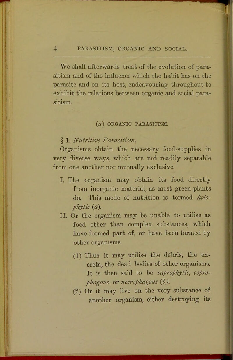 We shall afterwards treat of the evolution of para- sitism and of the influence which the habit has on the parasite and on its host, endeavouring throughout to exhibit the relations between organic and social para- sitism. (a) ORGANIC PARASITISM. § 1. Nutritive Parasitism. Organisms obtain the necessary food-supplies in very diverse ways, which are not readily separable from one another nor mutually exclusive. I. The organism may obtain its food directly from inorganic material, as most green plants do. This mode of nutrition is termed holo- phytic (a). II. Or the organism may be unable to utilise as food other than complex substances, which have formed part of, or have been formed by other organisms. (1) Thus it may utilise the ddbris, the ex- creta, the dead bodies of other organisms. It is then said to be saprophytic, copro- phagous, or necrophagous (p). (2) Or it may live on the very substance of another organism, either destroying its