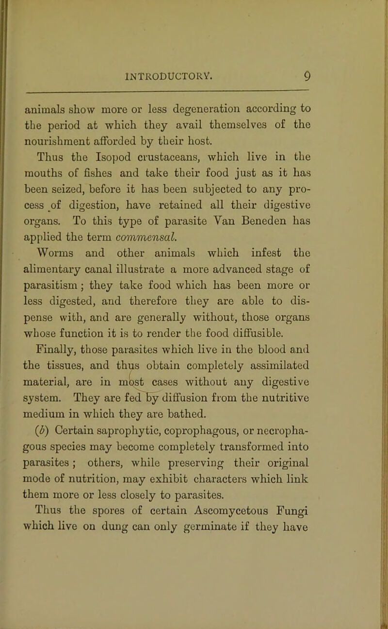 animals show more or less degeneration according to the period at which they avail themselves of the nourishment afforded by their host. Thus the Isopod crustaceans, which live in the mouths of fishes and take their food just as it has been seized, before it has been subjected to any pro- cess of digestion, have retained all their digestive organs. To this type of parasite Van Beneden has applied the term commensal. Worms and other animals which infest the alimentary canal illustrate a more advanced stage of parasitism ; they take food which has been more or less digested, and therefore they are able to dis- pense with, and are generally without, those organs whose function it is to render the food diffusible. Finally, those parasites which live in the blood and the tissues, and thus obtain completely assimilated material, are in most cases without any digestive system. They are fed by diffusion from the nutritive medium in which they are bathed. (<b) Certain saprophytic, coprophagous, or necropha- gous species may become completely transformed into parasites; others, while preserving their original mode of nutrition, may exhibit characters which link them more or less closely to parasites. Thus the spores of certain Ascomycetous Fungi which live on dung can only germinate if they have