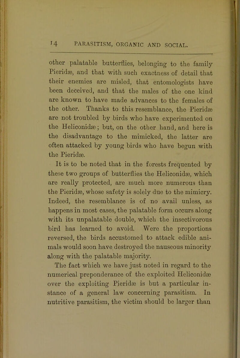 other palatable butterflies, belonging to the family Pieridm, and that with such exactness of detail that their enemies are misled, that entomologists have been deceived, and that the males of the one kind are known to have made advances to the females of the other. Thanks to this resemblance, the Pieridm ai’e not troubled by birds who have experimented on the Heliconidm; but, on the other hand, and here is the disadvantage to the mimicked, the latter are often attacked by young birds who have begun with the Pieridm. It is to be noted that in the forests frequented by these two groups of butterflies the Heliconidm, which are really protected, are much more numerous than the Pieridm, whose safety is solely due to the mimicry. Indeed, the resemblance is of no avail unless, as happens in most cases, the palatable form occurs along with its unpalatable double, which the insectivorous bird has learned to avoid. Were the proportions reversed, the birds accustomed to attack edible ani- mals would soon have destroyed the nauseous minority along with the palatable majority. The fact which we have just noted in regard to the numerical preponderance of the exploited Heliconidae over the exploiting Pieridm is but a particular in- stance of a general law concerning parasitism. In nutritive parasitism, the victim should be larger than
