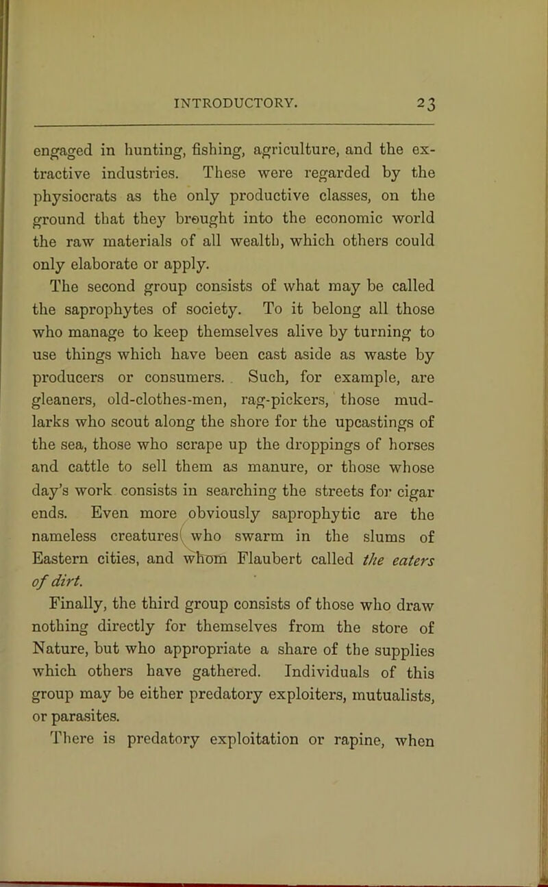 engaged in hunting, fishing, agriculture, and the ex- tractive industries. These were regarded by the physiocrats as the only productive classes, on the ground that they brought into the economic world the raw materials of all wealth, which others could only elaborate or apply. The second group consists of what may be called the saprophytes of society. To it belong all those who manage to keep themselves alive by turning to use things which have been cast aside as waste by producers or consumers. Such, for example, are gleaners, old-clothes-men, rag-pickers, those mud- larks who scout along the shore for the upcastings of the sea, those who scrape up the droppings of horses and cattle to sell them as manure, or those whose day’s work consists in searching the streets for cigar ends. Even more obviously saprophytic are the nameless creatures! who swarm in the slums of Eastern cities, and whom Flaubert called the eaters of dirt. Finally, the third group consists of those who draw nothing directly for themselves from the store of Nature, but who appropriate a share of the supplies which others have gathered. Individuals of this group may be either predatory exploiters, mutualists, or parasites. There is predatory exploitation or rapine, when