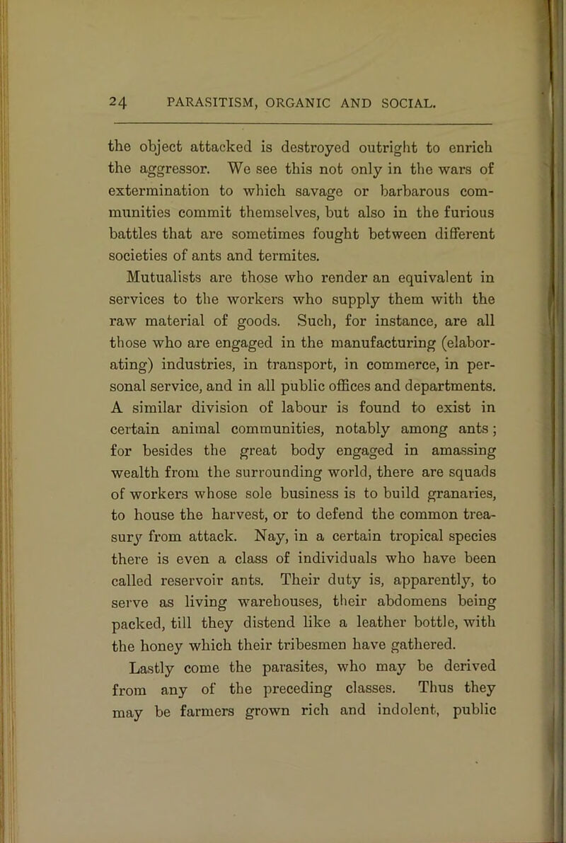 the object attacked is destroyed outright to enrich the aggressor. We see this not only in the wars of extermination to which savage or barbarous com- munities commit themselves, but also in the furious battles that are sometimes fought between different societies of ants and termites. Mutualists are those who render an equivalent in services to the workers who supply them with the raw material of goods. Such, for instance, are all those who are engaged in the manufacturing (elabor- ating) industries, in transport, in commerce, in per- sonal service, and in all public offices and departments. A similar division of labour is found to exist in certain animal communities, notably among ants; for besides the great body engaged in amassing wealth from the surrounding world, there are squads of workers whose sole business is to build granaries, to house the harvest, or to defend the common trea- sury from attack. Nay, in a certain tropical species there is even a class of individuals who have been called reservoir ants. Their duty is, apparently, to serve as living warehouses, their abdomens being packed, till they distend like a leather bottle, with the honey which their tribesmen have gathered. Lastly come the parasites, who may be derived from any of the preceding classes. Thus they may be farmers grown rich and indolent, public