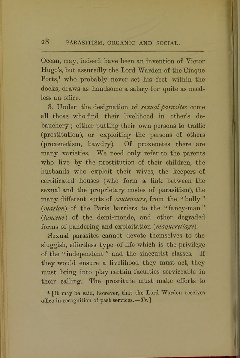 Ocean, may, indeed, have been an invention of Victor Hugo’s, but assuredly the Lord Warden of the Cinque Ports,1 who probably never set his feet within the docks, draws as handsome a salary for quite as need- less an office. 3. Under the designation of sexual parasites come all those who find their livelihood in other’s de- bauchery ; either putting their own persons to traffic (prostitution), or exploiting the persons of others (proxenetism, bawdry). Of proxenetes there are many varieties. We need only refer to the parents who live by the prostitution of their children, the husbands who exploit their wives, the keepers of certificated houses (who form a link between the sexual and the proprietary modes of parasitism), the many different sorts of souteneurs, from the “ bully ” (:marloti) of the Paris barriers to the “ fancy-man ” (lanceur) of the demi-monde, and other degraded forms of pandering and exploitation (maquerellage). Sexual parasites cannot devote themselves to the sluggish, effortless type of life which is the privilege of the “ independent ” and the sinecurist classes. If they would ensure a livelihood they must act, they must bring into play certain faculties serviceable in their calling. The prostitute must make efforts to 1 [It may be said, however, that the Lord Warden receives office in recognition of past services.—TV.]