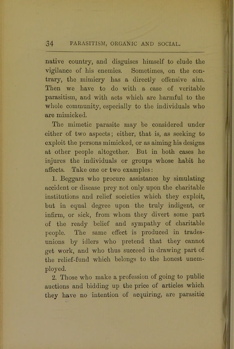 native country, and disguises himself to elude the vigilance of his enemies. Sometimes, on the con- trary, the mimicry has a directly offensive aim. Then we have to do with a case of veritable parasitism, and with acts which are harmful to the whole community, especially to the individuals who are mimicked. The mimetic parasite may be considered under either of two aspects; either, that is, as seeking to exploit the persons mimicked, or as aiming his designs at other people altogether. But in both cases he injures the individuals or groups whose habit he affects. Take one or two examples: 1. Beggars who procure assistance by simulating accident or disease prey not only upon the charitable institutions and relief societies which they exploit, but in equal degree upon the truly indigent, or infirm, or sick, from whom they divert some part of the ready belief and sympathy of charitable people. The same effect is produced in trades- unions by idlers who pretend that they cannot get work, and who thus succeed in drawing part of the relief-fund which belongs to the honest unem- ployed. 2. Those who make a profession of going to public auctions and bidding up the price of articles which they have no intention of acquiring, are parasitic
