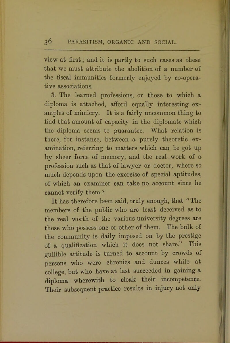 view at first; and it is partly to such cases as these that we must attribute the abolition of a number of the fiscal immunities formerly enjoyed by co-opera- tive associations. 3. The learned professions, or those to which a diploma is attached, afford equally interesting ex- amples of mimicry. It is a fairly uncommon thing to find that amount of capacity in the diplomate which the diploma seems to guarantee. What relation is there, for instance, between a purely theoretic ex- amination, referring to matters which can be got up by sheer force of memory, and the real work of a profession such as that of lawyer or doctor, where so much depends upon the exercise of special aptitudes, of which an examiner can take no account since he cannot verify them ? It has therefore been said, truly enough, that “ The members of the public who are least deceived as to the real worth of the various university degrees are those who possess one or other of them. The bulk of the community is daily imposed on by the prestige of a qualification which it does not share.” This gullible attitude is turned to account by crowds of persons who were chronics and dunces while at college, but who have at last succeeded in gaining a diploma wherewith to cloak their incompetence. Their subsequent practice results in injury not only