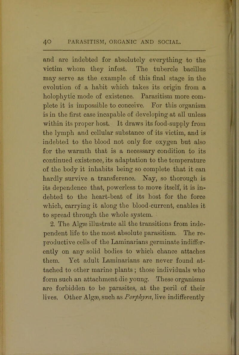 and are indebted for absolutely everything to the victim whom they infest. The tubercle bacillus may serve as the example of this final stage in the evolution of a habit which takes its origin from a holophytic mode of existence. Parasitism more com- plete it is impossible to conceive. For this organism is in the first case incapable of developing at all unless within its proper host. It draws its food-supply from the lymph and cellular substance of its victim, and is indebted to the blood not only for oxygen but also for the warmth that is a necessary condition to its continued existence, its adaptation to the temperature of the body it inhabits being so complete that it can hardly survive a transference. Nay, so thorough is its dependence that, powerless to move itself, it is in- debted to the heart-beat of its host for the force which, carrying it along the blood-current, enables it to spread through the whole system. 2. The Algae illustrate all the transitions from inde- pendent life to the most absolute parasitism. The re- productive cells of the Laminarians germinate indiffer- ently on any solid bodies to which chance attaches them. Yet adult Laminarians are never found at- tached to other marine plants ; those individuals who form such an attachment die young. These organisms are forbidden to be parasites, at the peril of their lives. Other Algae, such as Porphyrn, live indifferently