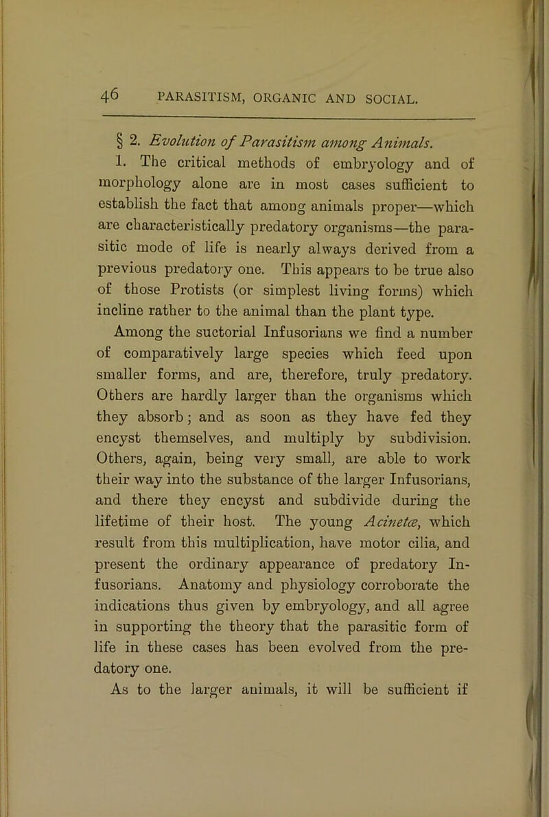 § 2. Evolution of Parasitism among Animals. 1. The critical methods of embryology and of morphology alone are in most cases sufficient to establish the fact that among animals proper—which are characteristically predatory organisms—the para- sitic mode of life is nearly always derived from a previous predatory one. This appears to be true also of those Protists (or simplest living forms) which incline rather to the animal than the plant type. Among the suctorial Infusorians we find a number of comparatively large species which feed upon smaller forms, and are, therefore, truly predatory. Others are hardly larger than the organisms which they absorb; and as soon as they have fed they encyst themselves, and multiply by subdivision. Others, again, being very small, are able to work their way into the substance of the larger Infusorians, and there they encyst and subdivide during the lifetime of their host. The young Acinetce, which result from this multiplication, have motor cilia, and present the ordinary appearance of predatory In- fusorians. Anatomy and physiology corroborate the indications thus given by embryology, and all agree in supporting the theory that the parasitic form of life in these cases has been evolved from the pre- datory one. As to the larger animals, it will be sufficient if