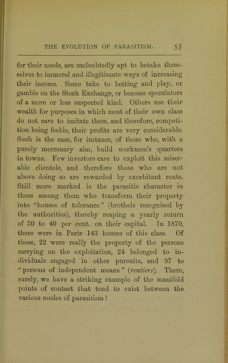 for their needs, are undoubtedly apt to betake them- selves to immoral and illegitimate ways of increasing their income. Some take to betting and play, or gamble on the Stock Exchange, or become speculators of a more or less suspected kind. Others use their wealth for purposes in which most of their own class do not care to imitate them, and therefore, competi- tion being feeble, their profits are very considerable. Such is the case, for instance, of those who, with a purely mercenary aim, build workmen’s quarters in towns. Few investors care to exploit this miser- able clientele, and therefore those who are not above doing so are rewarded by exorbitant rents. Still more marked is the parasitic character in those among them who transform their property into “houses of tolerance” (brothels recognised by the authorities), thereby reaping a yearly return of SO to 40 per cent, on their capital. In 1870, there were in Paris-443 houses of this class. Of those, 22 were really the property of the persons carrying on the exploitation, 24 belonged to in- dividuals engaged in other pursuits, and 97 to “ persons of independent means ” {rentiers). There, surely, we have a striking example of the manifold points of contact that tend to exist between the various modes of parasitism !