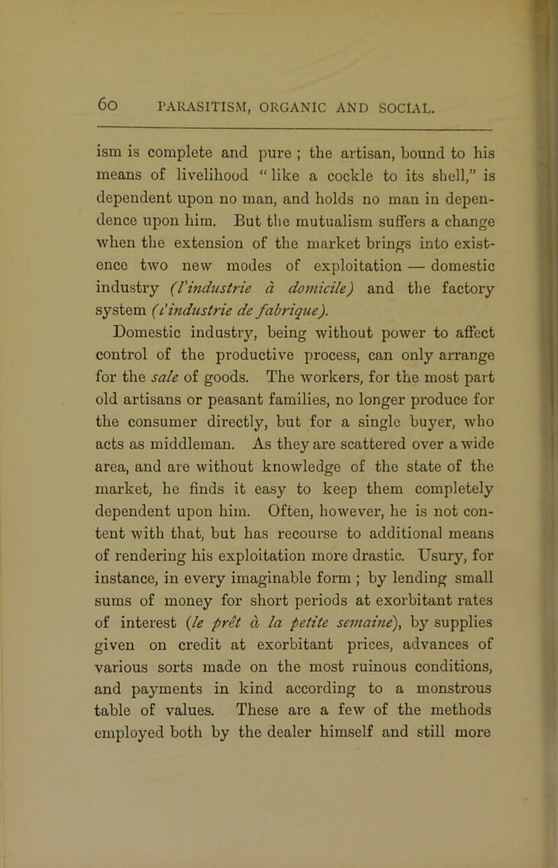 ism is complete and pure ; the artisan, bound to his means of livelihood “ like a cockle to its shell,” is dependent upon no man, and holds no man in depen- dence upon him. But the mutualism suffers a change when the extension of the market brings info exist- ence two new modes of exploitation — domestic industry (I’indusirie a domicile) and the factory system (i'Industrie de fabrique). Domestic industry, being without power to affect control of the productive process, can only arrange for the sale of goods. The workers, for the most part old artisans or peasant families, no longer produce for the consumer directly, but for a single buyer, who acts as middleman. As they are scattered over a wide area, and are without knowledge of the state of the market, he finds it easy to keep them completely dependent upon him. Often, however, he is not con- tent with that, but has recourse to additional means of rendering his exploitation more drastic. Usury, for instance, in every imaginable form ; by lending small sums of money for short periods at exorbitant rates of interest (le pret a la petite semaine), by supplies given on credit at exorbitant prices, advances of various sorts made on the most ruinous conditions, and payments in kind according to a monstrous table of values. These are a few of the methods employed both by the dealer himself and still more