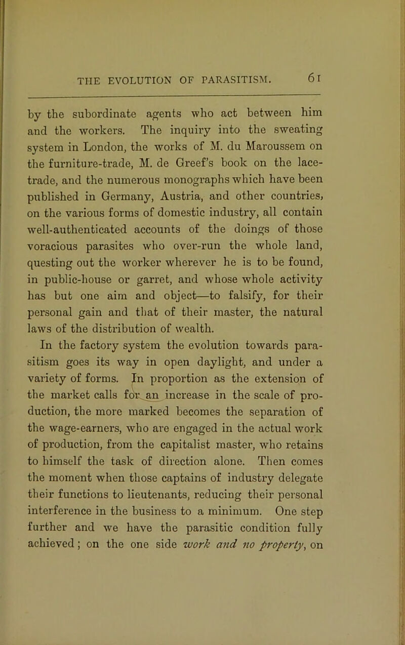 6 I by the subordinate agents who act between him and the workers. The inquiry into the sweating system in London, the works of M. du Maroussem on the furniture-trade, M. de Greef’s book on the lace- trade, and the numerous monographs which have been published in Germany, Austria, and other countries, on the various forms of domestic industry, all contain well-authenticated accounts of the doings of those voracious parasites who over-run the whole land, questing out the worker wherever he is to be found, in public-house or garret, and whose whole activity has but one aim and object—to falsify, for their personal gain and that of their master, the natural laws of the distribution of wealth. In the factory system the evolution towards para- sitism goes its way in open daylight, and under a variety of forms. In proportion as the extension of the market calls foiLjtn increase in the scale of pro- duction, the more marked becomes the separation of the wage-earners, who are engaged in the actual work of production, from the capitalist master, who retains to himself the task of direction alone. Then comes the moment when those captains of industry delegate their functions to lieutenants, reducing their personal interference in the business to a minimum. One step further and we have the parasitic condition fully achieved; on the one side work and no property, on