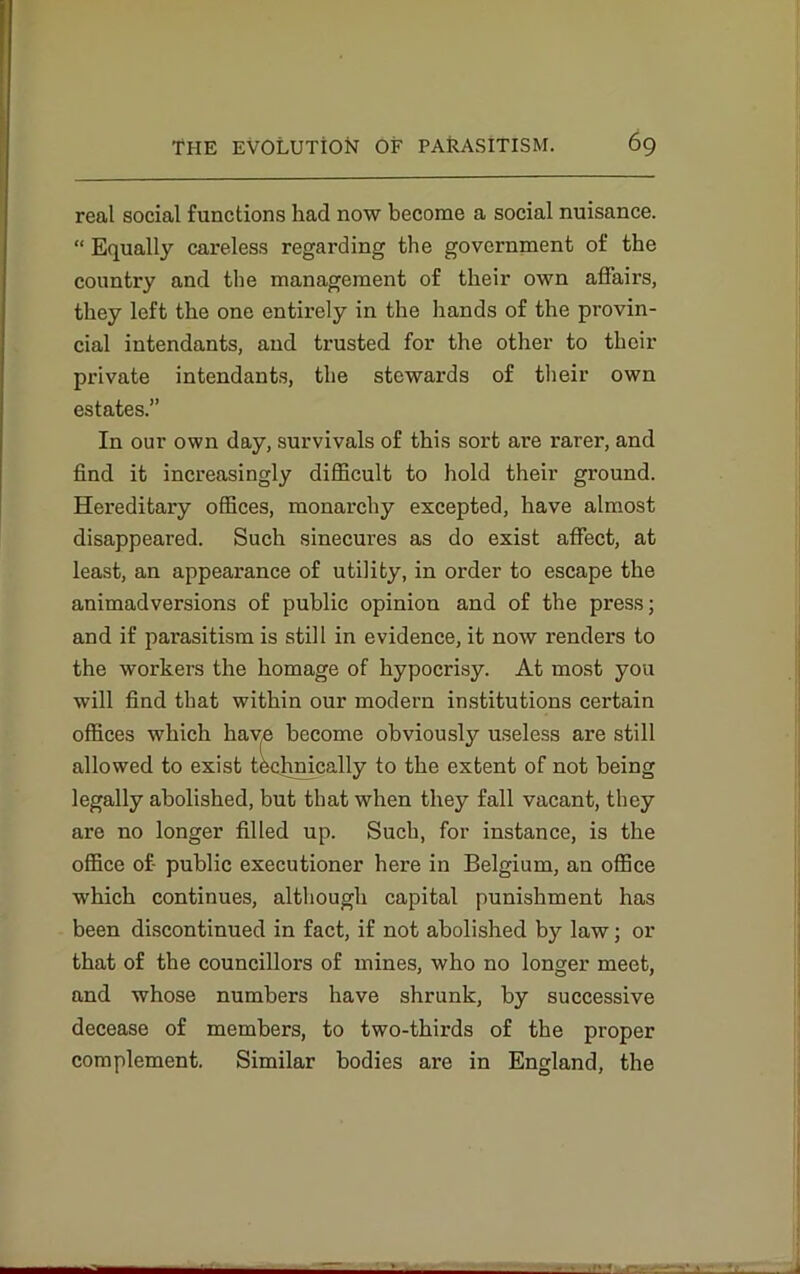 real social functions had now become a social nuisance. “ Equally careless regarding the government of the country and the management of their own affairs, they left the one entirely in the hands of the provin- cial intendants, and trusted for the other to their private intendants, the stewards of their own estates.” In our own day, survivals of this sort are rarer, and find it increasingly difficult to hold their ground. Hereditary offices, monarchy excepted, have almost disappeared. Such sinecures as do exist affect, at least, an appearance of utility, in order to escape the animadversions of public opinion and of the press; and if parasitism is still in evidence, it now renders to the workers the homage of hypocrisy. At most you will find that within our modern institutions certain offices which have become obviously useless are still allowed to exist technically to the extent of not being legally abolished, but that when they fall vacant, they are no longer filled up. Such, for instance, is the office of- public executioner here in Belgium, an office which continues, although capital punishment has been discontinued in fact, if not abolished by law; or that of the councillors of mines, who no longer meet, and whose numbers have shrunk, by successive decease of members, to two-thirds of the proper complement. Similar bodies are in England, the