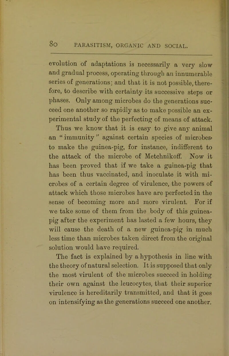 evolution of adaptations is necessarily a very slow and gradual process, operating through an innumerable series of generations: and that it is not possible, there- fore, to describe with certainty its successive steps or phases. Only among microbes do the generations suc- ceed one another so rapidly as to make possible an ex- perimental study of the perfecting of means of attack. Thus we know that it is easy to give any animal an “ immunity ” against certain species of microbes' to make the guinea-pig, for instance, indifferent to the attack of the microbe of Metchnikoff. Now it has been proved that if we take a guinea-pig that has been thus vaccinated, and inoculate it with mi- crobes of a certain degree of virulence, the powers of attack which those microbes have are perfected in the sense of becoming more and more virulent. For if we take some of them from the body of this guinea- pig after the experiment has lasted a few hours, they will cause the death of a new guinea-pig in much less time than microbes taken direct from the original solution would have required. The fact is explained by a hj’-pothesis in line with the theory of natural selection. It is supposed that only the most virulent of the microbes succeed in holding their own against the leucocytes, that their superior virulence is hereditarily transmitted, and that it goes on intensifying as the generations succeed one another.