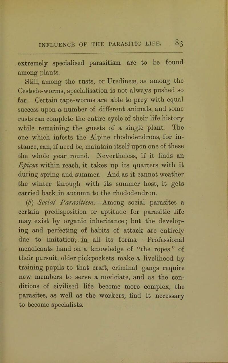 extremely specialised parasitism are to be found among plants. Still, among the rusts, or Uredinese, as among the Cestode-worms, specialisation is not always pushed so far. Certain tape-worms are able to prey with equal success upon a number of different animals, and some rusts can complete the entire cycle of their life history while remaining the guests of a single plant. The one which infests the Alpine rhododendrons, for in- stance, can, if need be, maintain itself upon one of these the whole year round. Nevertheless, if it finds an Epicea within reach, it takes up its quarters with it during spring and summer. And as it cannot weather the winter through with its summer host, it gets carried back in autumn to the rhododendron. (b) Social Parasitism.—Among social parasites a certain predisposition or aptitude for parasitic life may exist by organic inheritance; but the develop- ing and perfecting of habits of attack are entirely due to imitationyjn all its forms. Professional mendicants hand on a knowledge of “the ropes” of their pursuit, older pickpockets make a livelihood by training pupils to that craft, criminal gangs require new members to serve a noviciate, and as the con- ditions of civilised life become more complex, the parasites, as well as the workers, find it necessary to become specialists.