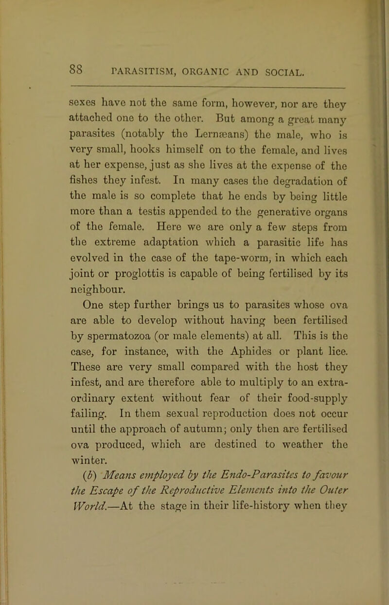 sexes have not the same form, however, nor are they attached one to the other. But among a great many parasites (notably the Lermeans) the male, who is very small, hooks himself on to the female, and lives at her expense, just as she lives at the expense of the fishes they infest. In many cases the degradation of the male is so complete that he ends by being little more than a testis appended to the generative organs of the female. Here we are only a few steps from the extreme adaptation which a parasitic life has evolved in the case of the tape-worm, in which each joint or proglottis is capable of being fertilised by its neighbour. One step further brings us to parasites whose ova are able to develop without having been fertilised by spermatozoa (or male elements) at all. This is the case, for instance, with the Aphides or plant lice. These are very small compared with the host they infest, and are therefore able to multiply to an extra- ordinary extent without fear of their food-supply failing. In them sexual reproduction does not occur until the approach of autumn; only then are fertilised ova produced, which are destined to weather the winter. (b) Means employed by the Endo-Parasitcs to favour the Escape of the Reproductive Elements into the Outer World.—At the stage in their life-history when they