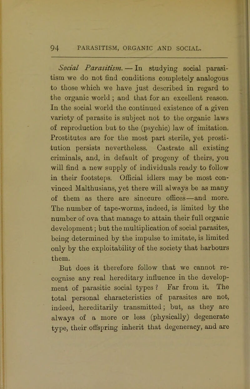 Social Parasitism. — In studying social parasi- tism we do not find conditions completely analogous to those which we have just described in regard to the organic world ; and that for an excellent reason. In the social world the continued existence of a given variety of parasite is subject not to the organic laws of reproduction but to the (psychic) law of imitation. Prostitutes are for the most part sterile, yet prosti- tution persists nevertheless. Castrate all existing criminals, and, in default of progeny of theirs, you will find a new supply of individuals ready to follow in their footsteps. Official idlers may be most con- vinced Malthusians, yet there will always be as many of them as there are sinecure offices—and more. The number of tape-worms, indeed, is limited by the number of ova that manage to attain their full organic development; but the multiplication of social parasites, being determined by the impulse to imitate, is limited only by the exploitability of the society that harbours them. But does it therefore follow that we cannot re- cognise any real hereditary influence in the develop- ment of parasitic social types ? Far from it. The total personal characteristics of parasites are not, indeed, hereditarily transmitted; but, as they are always of a more or less (physically) degenerate type, their offspring inherit that degeneracy, and are