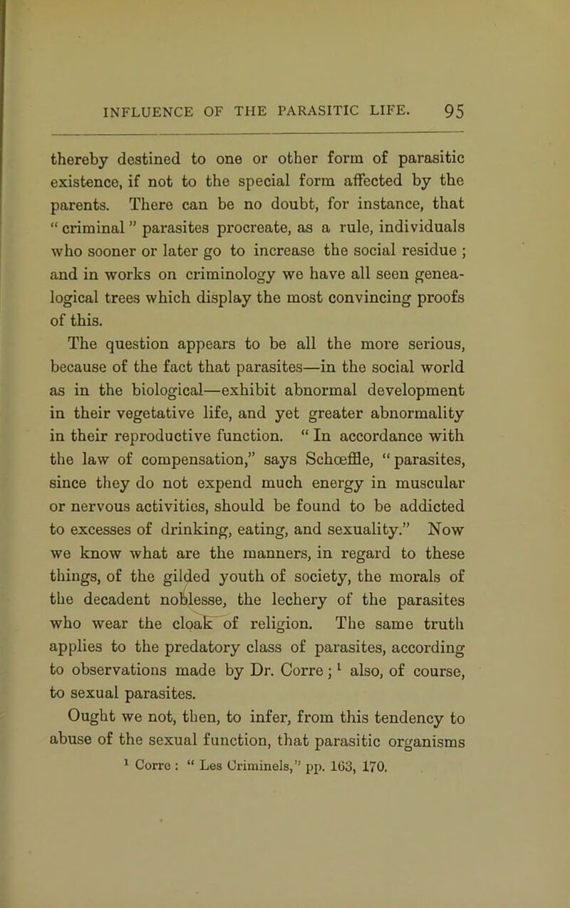 thereby destined to one or other form of parasitic existence, if not to the special form affected by the parents. There can be no doubt, for instance, that “ criminal ” parasites procreate, as a rule, individuals who sooner or later go to increase the social residue ; and in works on criminology we have all seen genea- logical trees which display the most convincing proofs of this. The question appears to be all the more serious, because of the fact that parasites—in the social world as in the biological—exhibit abnormal development in their vegetative life, and yet greater abnormality in their reproductive function. “ In accordance with the law of compensation,” says Schceffle, “ parasites, since they do not expend much energy in muscular or nervous activities, should be found to be addicted to excesses of drinking, eating, and sexuality.” Now we know what are the manners, in regard to these things, of the gilded youth of society, the morals of the decadent noblesse, the lechery of the parasites who wear the cloak of religion. The same truth applies to the predatory class of parasites, according to observations made by Dr. Corre; 1 also, of course, to sexual parasites. Ought we not, then, to infer, from this tendency to abuse of the sexual function, that parasitic organisms 1 Corre : “ Les Uriminels,” pp. 103, 170.