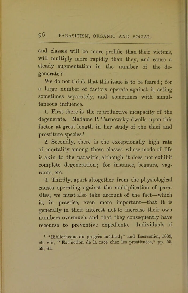 and classes will be more prolific than their victims, will multiply more rapidly than they, and cause a steady augmentation in the number of the de- generate ? We do not think that this issue is to be feared ; for a large number of factors operate against it, acting sometimes separately, and sometimes with simul- taneous influence. 1. First there is the reproductive incapacity of the degenerate. Madame P. Tarnowsky dwells upon this factor at great length in her study of the thief and prostitute species.1 2. Secondly, there is the exceptionally high rate of mortality among those classes whose mode of life is akin to the parasitic, although it does not exhibit complete degeneration; for instance, beggars, vag- rants, etc. 3. Thirdly, apart altogether from the physiological causes operating against the multiplication of para- sites, we must also take account of the fact—which is, in practice, even more important—that it is generally in their interest not to increase their own numbers overmuch, and that they consequently have recourse to preventive expedients. Individuals of 1 “ Bibliotheque du prog res medical;” and Lecrosnier, 1889, ch. viii, “Extinction de la race chez les prostituees,” pp. 55, 69, 61.