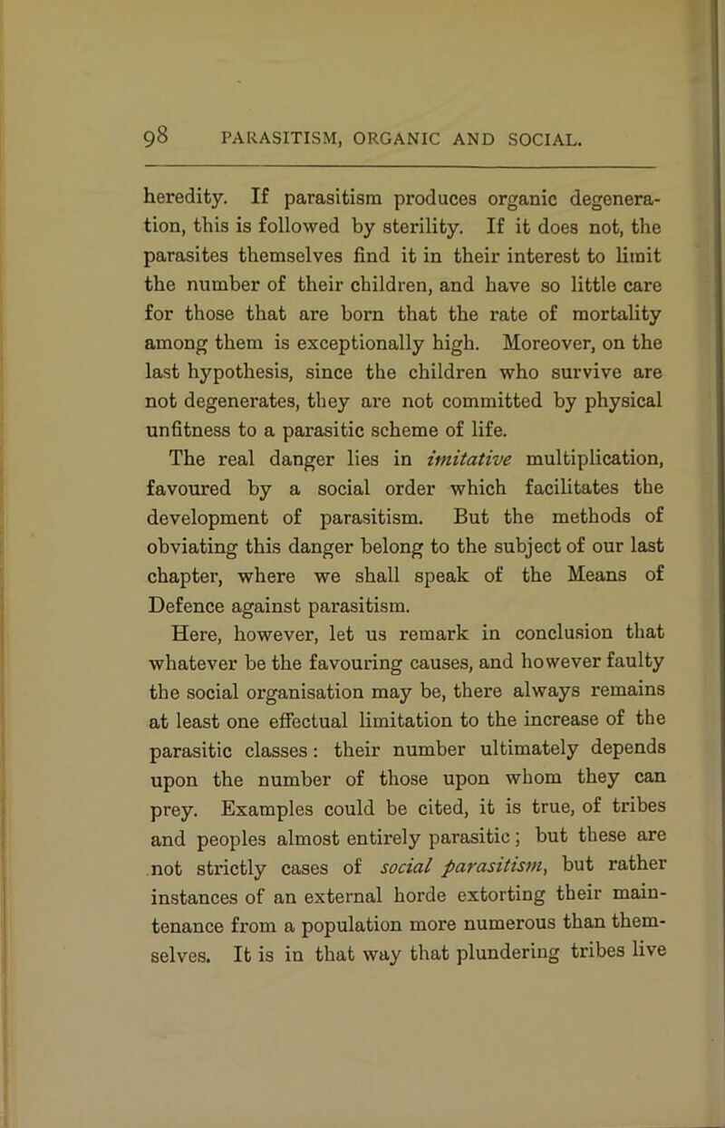heredity. If parasitism produces organic degenera- tion, this is followed by sterility. If it does not, the parasites themselves find it in their interest to limit the number of their children, and have so little care for those that are born that the rate of mortality among them is exceptionally high. Moreover, on the last hypothesis, since the children who survive are not degenerates, they are not committed by physical unfitness to a parasitic scheme of life. The real danger lies in imitative multiplication, favoured by a social order which facilitates the development of parasitism. But the methods of obviating this danger belong to the subject of our last chapter, where we shall speak of the Means of Defence against parasitism. Here, however, let us remark in conclusion that whatever be the favouring causes, and however faulty the social organisation may be, there always remains at least one effectual limitation to the increase of the parasitic classes: their number ultimately depends upon the number of those upon whom they can prey. Examples could be cited, it is true, of tribes and peoples almost entirely parasitic; but these are not strictly cases of social parasitism, but rather instances of an external horde extorting their main- tenance from a population more numerous than them- selves. It is in that way that plundering tribes live
