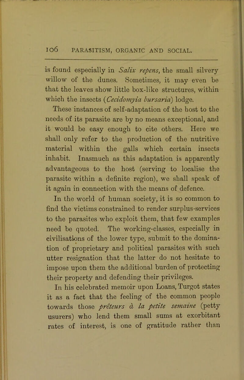 is found especially in Salix repens, the small silvery willow of the dunes. Sometimes, it may even be that the leaves show little box-like structures, within which the insects (Cecidomyia bursaria) lodge. These instances of self-adaptation of the host to the needs of its parasite are by no means exceptional, and it would be easy enough to cite others. Here we shall only refer to the production of the nutritive material within the galls which certain insects inhabit. Inasmuch as this adaptation is apparently advantageous to the host (serving to localise the parasite within a definite region), we shall speak of it again in connection with the means of defence. In the world of human society, it is so common to find the victims constrained to render surplus-services to the parasites who exploit them, that few examples need be quoted. The working-classes, especially in civilisations of the lower type, submit to the domina- tion of proprietary and political parasites with such utter resignation that the latter do not hesitate to impose upon them the additional burden of protecting their property and defending their privileges. In his celebrated memoir upon Loans, Turgot states it as a fact that the feeling of the common people towards those preteurs & la petite semaute (petty usurers) who lend them small sums at exorbitant rates of interest, is one of gratitude rather than