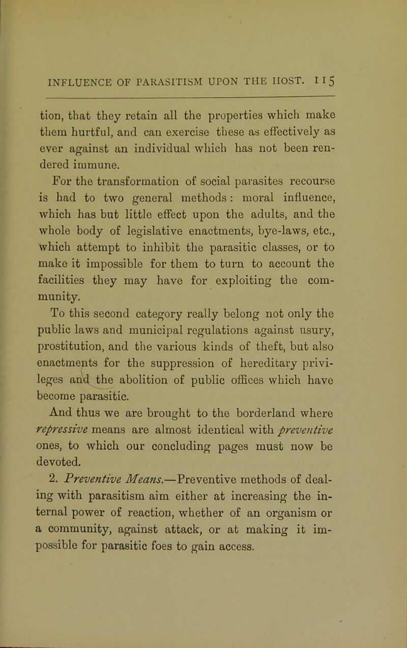 tion, that they retain all the properties which make them hurtful, and can exercise these as effectively as ever against an individual which has not been ren- dered immune. For the transformation of social parasites recourse is had to two general methods: moral influence, which has but little effect upon the adults, and the whole body of legislative enactments, bye-laws, etc., which attempt to inhibit the parasitic classes, or to make it impossible for them to turn to account the facilities they may have for exploiting the com- munity. To this second category really belong not only the public laws and municipal regulations against usury, prostitution, and the various kinds of theft, but also enactments for the suppression of hereditary privi- leges arid the abolition of public offices which have become parasitic. And thus we are brought to the borderland where repressive means are almost identical with preventive ones, to which our concluding pages must now be devoted. 2. Prevetitive Means.—Preventive methods of deal- ing with parasitism aim either at increasing the in- ternal power of reaction, whether of an organism or a community, against attack, or at making it im- possible for parasitic foes to gain access.