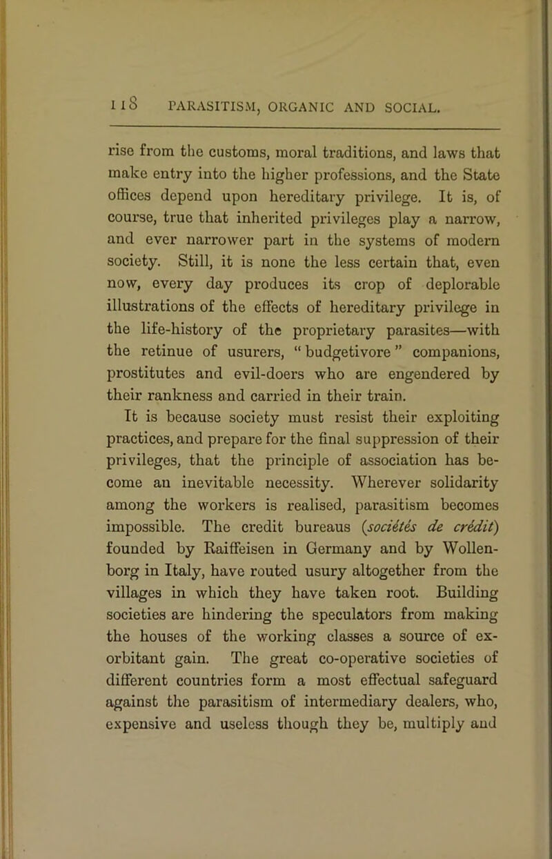 rise from the customs, moral traditions, and laws that make entry into the higher professions, and the State offices depend upon hereditary privilege. It is, of course, true that inherited privileges play a narrow, and ever narrower part in the systems of modem society. Still, it is none the less certain that, even now, every day produces its crop of deplorable illustrations of the effects of hereditary privilege in the life-history of the proprietary parasites—with the retinue of usurers, “ budgetivore ” companions, prostitutes and evil-doers who are engendered by their rankness and carried in their train. It is because society must resist their exploiting practices, and prepare for the final suppression of their privileges, that the principle of association has be- come an inevitable necessity. Wherever solidarity among the workers is realised, parasitism becomes impossible. The credit bureaus (societes de credit) founded by Raiffeisen in Germany and by Wollen- borg in Italy, have routed usury altogether from the villages in which they have taken root. Building societies are hindering the speculators from making the houses of the working classes a source of ex- orbitant gain. The great co-operative societies of different countries form a most effectual safeguard against the parasitism of intermediary dealers, who, expensive and useless though they be, multiply and