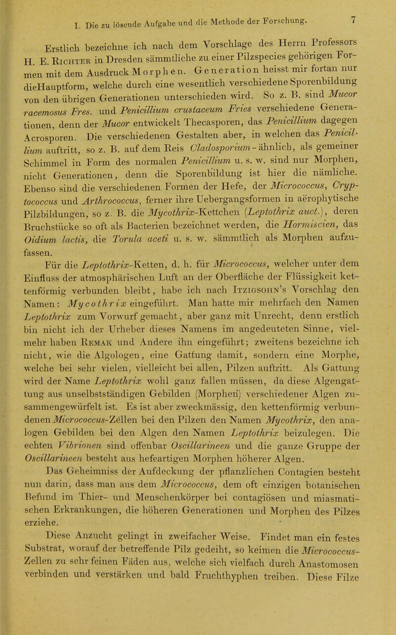 Erstlich bezeichne ich nach dem Vorschlage des Herrn Professors H E Richter in Dresden sämmtliche zu einer Pilzspecies gehörigen For- men mit dem Ausdruck M o r p h e n. Generation heisst mir fortan nur dieHauptform, welche durch eine wesentlich verschiedene Sporenbildung von den übrigen Generationen unterschieden wird. So z. B. sind Mucor racemosus Pres, und Pemällium crusiaceum Fries verschiedene Genera- tionen, denn der Mucor entwickelt Thecasporen, das Penicillium dagegen Acrosporen. Die verschiedenen Gestalten aber, in welchen das Penicil- lium auftritt, so z. B. auf dem Reis CYac/ospormm-ähnlich, als gemeiner Schimmel in Form des normalen Penicillium u. s. w. sind nur Morphen, nicht Generationen, denn die Sporenbildung ist hier die nämliche. Ebenso sind die verschiedenen Formen der Hefe, der Micrococcus, Cryp- tococcus und Arthrococcus, ferner ihre Uebergangsformen in aerophytische Pilzbildungen, so z. B. die Mycothrix-KetichQn [Leptoihrix auct.), deren Bruchstücke so oft als Bacterien bezeichnet w^erden, die Hormiscien, das Oidium- lactis, die Torula aceti u. s. w. sämmtlich als Morphen aufzu- fassen. Für die LeptotJirix-l^eiten, d. h. für Micrococcus, welcher unter dem Einfluss der atmosphärischen Luft an der Oberfläche der Flüssigkeit ket- tenförmig verbunden bleibt, habe ich nach Itzigsohn's Vorschlag den Namen: ifycoM?-i.r eingeführt. Man hatte mir mehrfach den Namen Leptothrix zum Vorwurf gemacht, aber ganz mit Unrecht, denn erstlich bin nicht ich der Urheber dieses Namens im angedeuteten Sinne, viel- mehr haben Remak und Andere ihn eingeführt; zweitens bezeichne ich nicht, Avie die Algologen, eine Gattung damit, sondern eine Morphe, welche bei sehr vielen, vielleicht bei allen, Pilzen auftritt. Als Gattung Avird der Name Leptothrix wohl ganz fallen müssen, da diese Algengat- tung aus unselbstständigen Gebilden (Morphen) verschiedener Algen zu- sammengewürfelt ist. Es ist aber zweckmässig, den kettenförmig verbun- denen Jl/«crococcM5-Zellen bei den Pilzen den Namen Mycothrix, den ana- logen Gebilden bei den Algen den Namen Leptothrix beizulegen. Die echten Vibrionen sind offenbar Oscillarineen und die ganze Gruppe der Oscillarineen besteht aus hefeartigen Morphen höherer Algen. Das Geheimniss der Aufdeckung der pflanzlichen Contagien besteht nun darin, dass man aus dem Micrococcus, dem oft einzigen botanischen Befund im Thier- und Menschenkörper bei contagiösen und miasmati- schen Erkrankungen, die höheren Generationen und Morphen des Pilzes erziehe. Diese Anzucht gelingt in zweifacher Weise. Findet man ein festes Substrat, worauf der betreffende Pilz gedeiht, so keimen die Micrococcus- Zellen zu sehr feinen Fäden aus, welche sich vielfach durch Anastomosen verbinden und verstärken und bald Fruchthyphen treiben. Diese Filze