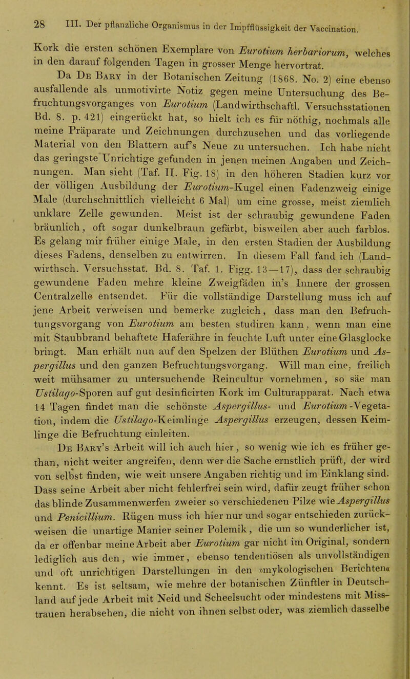 Kork die ersten schönen Exemplare von Euroiium herbariorum, welches in den darauf folgenden Tagen in grosser Menge hervortrat. Da De Bary in der Botanischen Zeitung (1868. No. 2) eine ebenso ausfallende als unmotivirte Notiz gegen meine Untersuchung des Be- fruchtungsvorganges von Eurotmm (Landwirthschaftl. Versuchsstationen Bd. 8. p. 421) eingerückt hat, so hielt ich es für nöthig, nochmals alle meine Präparate und Zeichnungen durchzusehen und das vorliegende Material von den Blattern aufs Neue zu untersuchen. Ich habe nicht das geringste Unrichtige gefunden in jenen meinen Angaben und Zeich- nungen. Man sieht (Taf. II. Fig. 18) in den höheren Stadien kurz vor der völligen Ausbildung der Euroimm-Kugel einen Fadenzweig einige Male (durchschnittlich vielleicht 6 Mal) um eine grosse, meist ziemlich unklare Zelle gewunden. Meist ist der schraubig gewundene Faden bräunlich, oft sogar dunkelbraun gefärbt, bisweilen aber auch farblos. Es gelang mir früher einige Male, in den ersten Stadien der Ausbildung dieses Fadens, denselben zu entwirren. In diesem Fall fand ich (Land- wirthsch. Versuchsstat. Bd. 8. Taf 1. Figg. 13 — 17), dass der schraubig gewundene Faden mehre kleine Zweigfäden in's Innere der grossen Centralzelle entsendet. Für die vollständige Darstellung muss ich auf jene Arbeit verweisen und bemerke zugleich, dass man den Befruch- tungsvorgang von Eurotmm am besten studiren kann, wenn man eine mit Staubbrand behaftete Haferähre in feuchte Luft unter eine Glasglocke bringt. Man erhält nun auf den Spelzen der Blüthen Eurotium und As- pergillus und den ganzen Befruchtungsvorgang. Will man eine, freilich weit mühsamer zu untersuchende Reincultur vornehmen, so säe man Z7s^«7a^o-Sporen auf gut desinficirten Kork im Culturapparat. Nach etwa 14 Tagen findet man die schönste Aspergillus- und Eurotium -Vegeta.- tion, indem die Ustilago-Keimlinge Aspergillus erzeugen, dessen Keim- linge die Befruchtung einleiten. De Baky's Arbeit will ich auch hier, so wenig wie ich es früher ge- than, nicht weiter angreifen, denn wer die Sache ernstlich prüft, der wird von selbst finden, wie weit unsere Angaben richtig imd im Einklang sind. Dass seine Arbeit aber nicht fehlerfrei sein wird, dafür zeugt früher snhon das blinde Zusammenwerfen zweier so verschiedenen Pilze v/ie Aspergillus und Penicillium. Rügen muss ich hier nur und sogar entschieden zurück- weisen die unartige Manier seiner Polemik, die um so wunderlicher ist, da er offenbar meine Arbeit aber Eurotium gar nicht im Original, sondern lediglich aus den, wie immer, ebenso tendentiösen als unvollständigen und oft unrichtigen Darstellungen in den «mykologischen Berichten« kennt. Es ist seltsam, wie mehre der botanischen Zünftler in Deutsch- land auf jede Arbeit mit Neid und Scheelsucht oder mindestens mit Miss- trauen herabsehen, die nicht von ihnen selbst oder, was ziemlich dasselbe