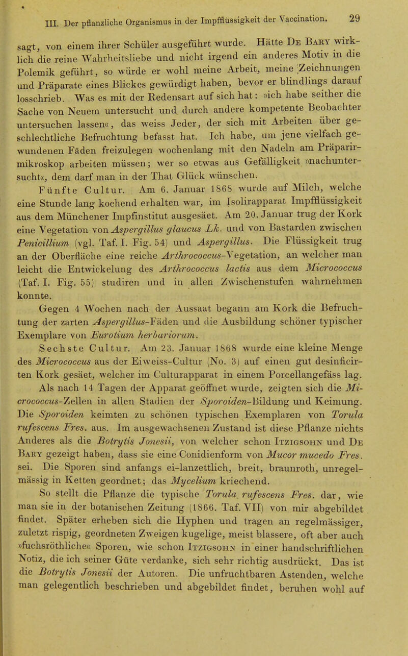 sagt, von einem ihrer Schüler ausgeführt wurde. Hätte De Bary wirk- lich die reine Wahrheitsliebe und nicht irgend ein anderes Motiv in die Polemik geführt, so würde er wohl meine Arbeit, meine Zeichnungen und Präparate eines Blickes gewürdigt haben, bevor er blindlings darauf losschrieb. Was es mit der Redensart auf sich hat: »ich habe seither die Sache von Neuem untersucht und durch andere kompetente Beobachter untersuchen lassen«, das weiss Jeder, der sich mit Arbeiten über ge- schlechtliche Befruchtung befasst hat. Ich habe, um jene vielfach ge- wundenen Fäden freizulegen wochenlang mit den Nadeln am Präparir- mikroskop arbeiten müssen; wer so etwas aus Gefälligkeit »nachunter- sucht«, dem darf man in der That Glück wünschen. Fünfte Cultur. Am 6. Januar 1868 wurde auf Milch, welche eine Stunde lang kochend erhalten war, im Jsolirapparat ImpfBüssigkeit aus dem Münchener Impfinstitut ausgesäet. Am 20. Januar trug der Kork eine Vegetation \on Aspergillus glaucus Lk. und von Bastarden zwischen Penicillium (vgl. Taf I. Fig. 54) und Aspergillus. Die Flüssigkeit trug an der Oberfläche eine reiche ^r^'/wococcws-Vegetation, an welcher man leicht die Entwickelung des Arihrococcus lactis aus dem Micrococcus (Taf. I. Fig. 55) studiren und in allen Zwischenstufen wahrnehmen konnte. Gegen 4 Wochen nach der Aussaat begann am Kork die Befruch- tung der zarten Asj)ergillus-Fädeii und die Ausbildung schöner typischer Exemplare von JEuroiium herhariorum. Sechste Cultur. Am 23. Januar 1868 wurde eine kleine Menge des Micrococcus aus der Eiweiss-Cultur (No. 3) auf einen gut desinficir- ten Kork gesäet, welcher im Culturapparat in einem Porcellangefäss lag. Als nach 14 Tagen der Apparat geöffnet wurde, zeigten sich die Mi- crococcus-ZeWen in allen Stadien der Sporoideti-hilduug und Keimung. Die Sporoiden keimten zu schönen typischen Exemplaren von Torula rufescens Fres. aus. Im ausgewachsenen Zustand ist diese Pflanze nichts Anderes als die Botrytis Jonesii, von welcher schon Itzigsohn und De Bary gezeigt haben, dass sie eine Conidienform yon Mucor mucedo Fres. sei. Die Sporen sind anfangs ei-lanzettlich, breit, braunroth, unregel- mässig in Ketten geordnet; das Mycelium kriechend. So stellt die Pflanze die typische Torula^ rufescens Fres. dar, wie man sie in der botanischen Zeitung (1866. Taf VII) von mir abgebildet ■findet. Später erheben sich die Hyphen und tragen an regelmässiger, zuletzt rispig, geordneten Zweigen kugelige, meist blassere, oft aber auch »fuchsröthliche« Sporen, wie schon Itzigsohn in einer handschriftlichen Notiz, die ich seiner Güte verdanke, sich sehr richtig ausdrückt. Das ist die Botrytis Jonesii der Autoren. Die unfruchtbaren Astenden, welche man gelegentlich beschrieben und abgebildet findet, beruhen wohl auf
