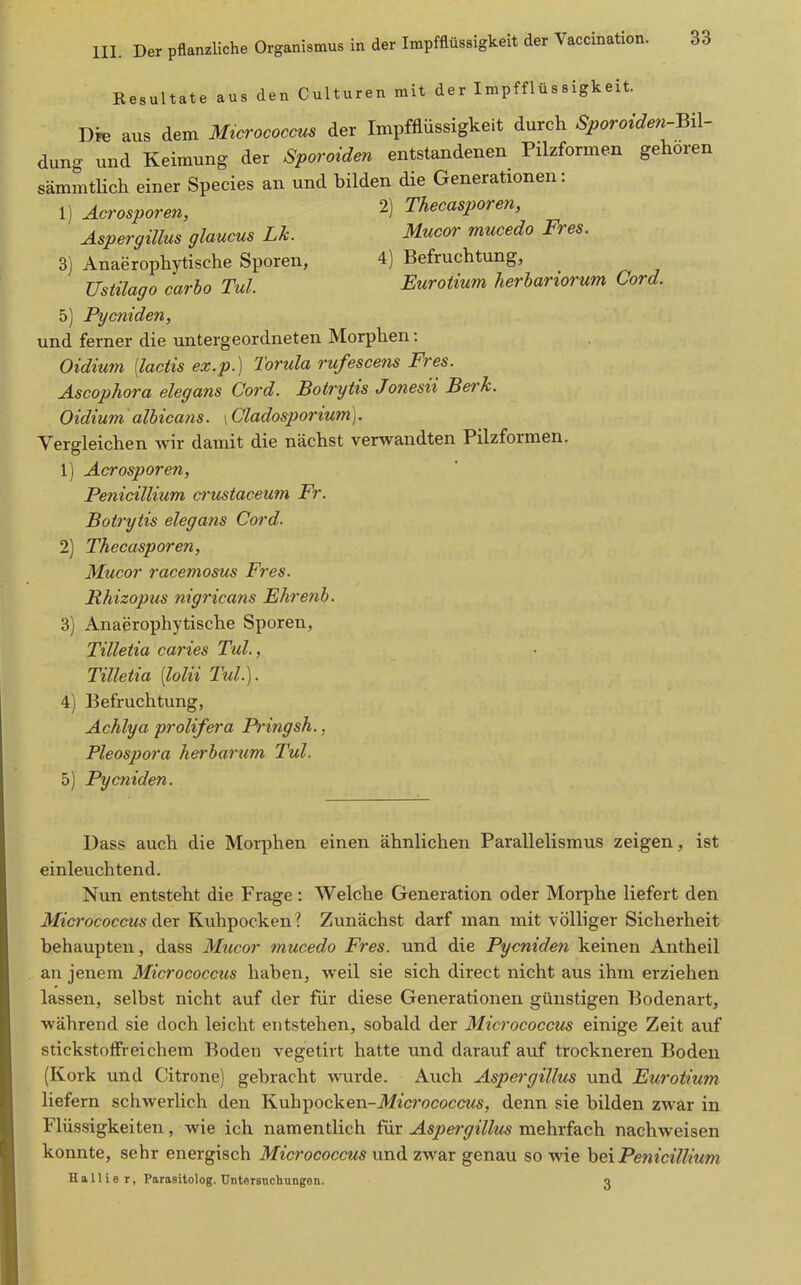 Resultate aus den Culturen mit der Impfflüssigkeit. Die aus dem Micrococaus der Impfflüssigkeit durch Sporoiden-m- dung und Keimung der Sporoiden entstandenen Pilzformen gehören sämmtUch einer Species an und bilden die Generationen: 1) Acrosporen, 2) Thecasporen, Aspergillus glaucus Lh. Mucor mucedo Pres. 3) Anaerophytische Sporen, 4) Befruchtung, Ustüago carbo Tul. Eurotium herhariorum Cord. 5) Pycniden, und ferner die untergeordneten Morphen: Oidium [lactis ex.p.) Torula rufescens Pres. Ascophora elegans Cord. Botrytis Jonesii Berk. Oidium albicans. \Cladosporium]. Vergleichen wir damit die nächst verwandten Pilzformen. 1) Acrosporen, Penicillium cnistaceum Pr. Botrytis elegans Cord. 2) Thecasporen, Mucor racemosus Pres. Phizopus nigricans Ehretib. 3) Anaerophytische Sporen, Tilletia caries Tul., Tilletia [lolii Tul.). 4) Befruchtung, Achlya prolifera Pringsh., Pleospora herbarum Tul. 5) Pycniden. Dass auch die Morphen einen ähnlichen Parallelismus zeigen, ist einleuchtend. Nun entsteht die Frage: Welche Generation oder Morphe liefert den itfi'crocoeci<s der Kuhpocken ? Zunächst darf man mit völliger Sicherheit behaupten, dass Mticor mucedo Pres, und die Pycniden keinen Antheil an jenem Micrococcus haben, weil sie sich direct nicht aus ihm erziehen lassen, selbst nicht auf der für diese Generationen günstigen Bodenart, während sie doch leicht entstehen, sobald der Micrococcus einige Zeit auf stickstoffreichem Boden vegetirt hatte und darauf auf trockneren Boden (Kork und Citrone) gebracht wurde. Auch Aspergillus und Eurotium liefern schwerlich den Kuhpocken-il/icrococc«<s, denn sie bilden zwar in Flüssigkeiten, wie ich namentlich für Aspergillus mehrfach nachweisen konnte, sehr energisch Micrococcus und zwar genau so wie hQx Penicillium Hallier, Parasitolog. üntersnchnngen. 3