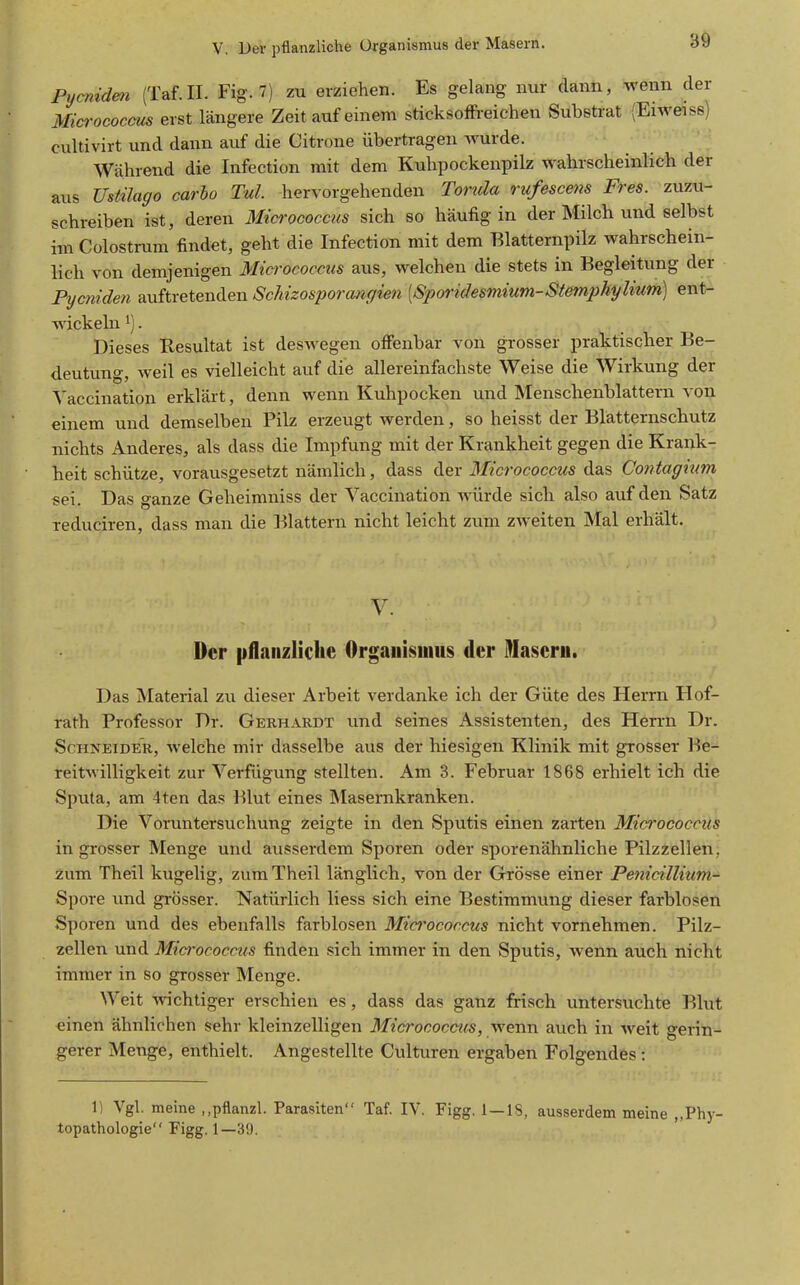 Pycnidm (Taf.II. Fig. 7) zu erziehen. Es gelang nur dann, wenn der Micrococcus erst längere Zeit auf einem sticksoffi-eichen Substrat (Eiweise) cultivirt und dann auf die Citrone übertragen Avurde. Während die Infection mit dem Kuhpockenpilz wahrscheinlich der aus Ustilago carbo Tul. hervorgehenden Torula rufescens Fres. zuzu- schreiben ist, deren Micrococcus sich so häufig in der Milch und selbst im Colostrum findet, geht die Infection mit dem Blatternpilz wahrschein- lich von demjenigen Micrococcus aus, welchen die stets in Begleitung der Pycniden auftretenden Schizosporcmgien [Sporidesmium-Stemphylium] ent- wickeln 1). Dieses Resultat ist deswegen offenbar von grosser praktischer Be- deutung, weil es vielleicht auf die allereinfachste Weise die Wirkung der Vaccination erklärt, denn wenn Kuhpocken und Menschenblattern von einem und demselben Pilz erzeugt werden, so heisst der Blatternschutz nichts Anderes, als dass die Impfung mit der Krankheit gegen die Krank- heit schütze, vorausgesetzt nämlich, dass der Micrococcus das Contagium sei. Das ganze Geheimniss der Yaccination würde sich also auf den Satz reduciren, dass man die Blattern nicht leicht zum zweiten Mal erhält. V. Der pflaiizliclie Organismus der 9Iascrii. Das Material zu dieser Arbeit verdanke ich der Güte des Herrn Hof- rath Professor Dr. Gebhardt und seines Assistenten, des Herrn Dr. Schneider, welche mir dasselbe aus der hiesigen Klinik mit grosser Be- reitwilligkeit zur Verfügung stellten. Am 3. Februar 1868 erhielt ich die Sputa, am 4ten das Blut eines Masernkranken. Die Voruntersuchung zeigte in den Sputis einen zarten Micrococcits in grosser Menge und ausserdem Sporen oder sporenähnliche Pilzzellen, zum Theil kugelig, zumTheil länglich, von der Grösse einer Pe?iicillium- Spore und gi-össer. Natürlich liess sich eine Bestimmung dieser farblosen Sporen und des ebenfalls farblosen Micrococcus nicht vornehmen. Pilz- zellen und Micrococcus finden sich immer in den Sputis, wenn auch nicht immer in so grosser Menge. Weit Avichtiger erschien es, dass das ganz frisch untersuchte Blut einen ähnlichen sehr kleinzelligen Micrococcus, wenn auch in weit gerin- gerer Menge, enthielt. Angestellte Culturen ergaben Folgendes: 1) Vgl. meine ,,pflanzl. Parasiten Taf. IV. Figg. 1—IS, ausserdem meine „Phy- topathologie Figg. 1—39.