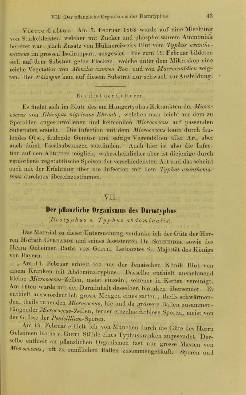 Vierte Cultur. Am 7. Februar 1868 wurde auf eine Mischung von Stärkekleister, welcher mit Zucker und phosphorsaurem Ammoniak bereitet war, nach Zusatz von Hühnereiweiss Blut vom Tyj)lms exanthe- maticus im grossen Isolirapparat ausgesäet. Bis zum 19. Februar bildeten sich auf dem Subsferat gelbe Flecken, welche unter dem Mikroskop eine reiche Vegetation von Monilia cinerea Bon. und von Macroconidien zeig- ten. Der Rhizopus kam auf diesem Substrat nur schwach zur Ausbildung. Resultat der Culturen. Es findet sich im Blute des am Hungertyphus Erkrankten der Micro- coccus von Rhizopus nigricans Ehrenh., welchen man leicht aus dem zu Sporoiden angeschwollenen und keimenden Micrococcus auf passenden Substraten erzieht. Die Infection mit dem Mid'ococcus kann durch fau- lendes Obst, faulende Gemüse und saftige Vegetabilien aller Art, aber auch durch Fäcalsubstanzen stattfinden. Auch hier ist also die Infec- tion auf den Abtritten möglich, wahrscheinlicher aber ist diejenige durch verdorbene vegetabilische Speisen der verschiedensten Art und das scheint auch mit der Erfahrung über die Infection mit dem Typhus excmihema- ficus durchaus übereinzustimmen. VII. Der pflaiizliclic Organismus des Darmtypliiis [Ileotyphus s. Typhus abdominalis). Das Material zu dieser Untersuchung verdanke ich der Güte der Her- ren Hofrath Gerhardt und seines Assistenten Dr. Schneider sowie des Herrn Geheimen Raths von Gietl, Leibarztes Sr. Majestät des Königs von Bayern. , Am 14. Februar erhielt ich aus der Jenaischen Klinik Blut von einem Kranken mit Abdominaltyphus. Dasselbe enthielt ausnehmend kleine Micrococcus-Zellen, meist einzeln, seltener in Ketten vereinigt. Am 1 6ten wurde mir der Darminhalt desselben Kranken übersendet. Er enthielt ausserordentlich grosse Mengen eines zarten, theils schwäimen- den, theils ruhenden Micrococctis, hie und da grössere Ballen zusammen- hängender Ärococcws-Zellen, ferner einzelne farblose Sporen, meist von der Grösse der Penicillium-S]^oxen. Am 18. Februar erhielt ich von München durch die Güte des Herrn Geheimen Raths v. Gietl Stühle eines Typhuskranken zugesendet Der- selbe enthielt an pflanzlichen Organismen fast nur grosse Massen von Ma-ococcus, oft zu rundlichen Ballen zusammengehäuft. Sporen und