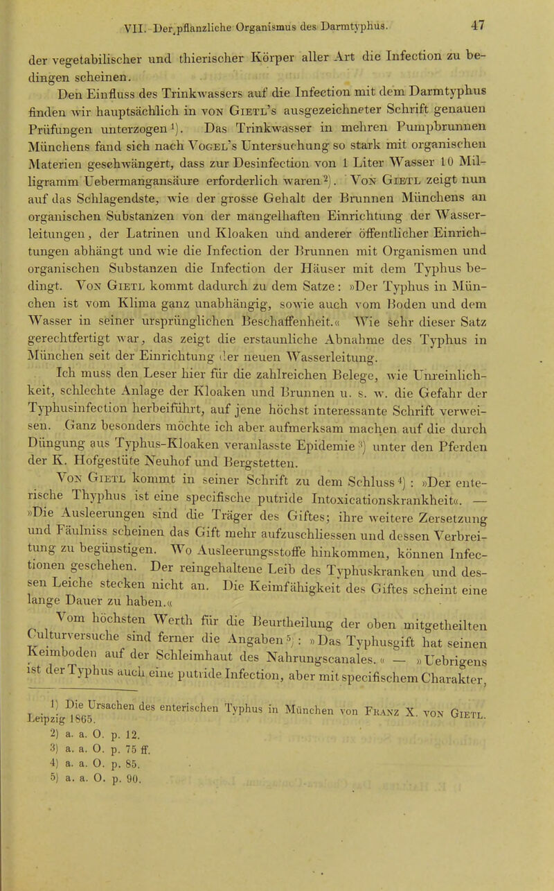 der vegetabilischer und thierischer Körper aller Art die Infection zu be- dingen scheinen. Den Einfluss des Trink^vassers auf die Infection mit dem Darmtyphus finden Avir hauptsächlich in von Gietl's ausgezeichneter Schrift genauen Prüfungen unterzogen'). Das Trinkwasser in mehren Pumpbrunnen Münchens fand sich nach Vogel's Untersuchung so stark mit organischen Materien geschwängert, dass zur Desinfection von 1 Liter Wasser 10 Mil- ligramm Uebermangansäure erforderlich waren 2). Von Gietl zeigt nun auf das Schlagendste, wie der grosse Gehalt der Brunnen Münchens an organischen Substanzen von der mangelhaften Einrichtung der Wasser- leitungen, der Latrinen und Kloaken und anderer öffentlicher Einrich- tungen abhängt und wie die Infection der Brunnen mit Organismen und organischen Substanzen die Infection der Häuser mit dem Typhus be- dingt. Von Gietl kommt dadurch zu dem Satze: »Der Typhus in Mün- chen ist vom Klima ganz unabhängig, sowie auch vom Boden und dem Wasser in seiner ursprünglichen Beschaffenheit.« Wie sehr dieser Satz gerechtfertigt war, das zeigt die erstaunliche xlbnahme des Typhus in München seit der Einrichtung der neuen Wasserleitung. Ich muss den Leser hier für die zahlreichen Belege, wie XJnreinlich- keit, schlechte x\nlage der Kloaken und Brunnen u. s. w. die Gefahr der Typhusinfection herbeiführt, auf jene höchst interessante Schrift verwei- sen. Ganz besonders möchte ich aber aufmerksam machen auf die durch Düngung aus Typhus-Kloaken veranlasste Epidemie unter den Pferden der K. Hofgestüte Neuhof und Bergstetten. Von Gietl kommt in seiner Schrift zu dem Schluss ^) : »Der ente- rische Thyphus ist eine specifische putride Intoxicationskrankheit«. — »Die Ausleerungen sind che Träger des Giftes; ihre weitere Zersetzung und Fäulniss scheinen das Gift mehr aufzuschHessen und dessen Verbrei- tung zu begünstigen. Wo Ausleerungsstolfe hinkommen, können Infec- tionen geschehen. Der reingehaltene Leib des Typhuskranken und des- sen Leiche stecken nicht an. Die Keimfähigkeit des Giftes scheint eine lange Dauer zu haben.« Vom höchsten Werth für die Beurtheilung der oben mitgetheilten Culturversuche sind ferner die Angaben ^ : » Das Typhusgift hat seinen Keimboden auf der Schleimhaut des Nahrungscanales.« - »Uebrigens ist derTyphus auch eine putride Infection, aber mit specifischem Charakter, . ^1 Die Ursachen des enterischen Typhus in München von Franz X. von Gietl Leipzig 1865. vjijsil. 2) a. a. O. p. 12. 3) a. a. 0. p. 75 fF. 4) a. a. 0. p. 85. 5) a. a. 0. p. 90.