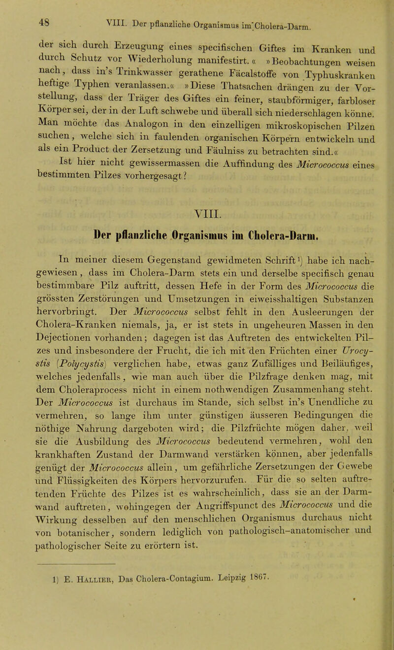 der sich durch Erzeugung eines specifischen Giftes im Kranken und durch Schutz vor Wiederholung manifestirt. « »Beobachtungen weisen nach, dass in's Trinkwasser gerathene Fäcalstoffe von Typhuskranken heftige Typhen veranlassen.« »Diese Thatsachen drängen zu der Vor- stellung, dass der Träger des Giftes ein feiner, staubförmiger, farbloser Körper sei, der in der Luft schwebe und überall sich niederschlagen könne. Man möchte das Analogon in den einzelligen mikroskopischen Pilzen suchen, welche sich in faulenden organischen Körpern entwickeln und als ein Product der Zersetzung und Fäulniss zu betrachten sind.« Ist hier nicht gewissermassen die Auffindung des Micrococcus eines bestimmten Pilzes vorhergesagt ? VIII. Der pflanzliche Organismus im Cholera-Darm. In meiner diesem Gegenstand gewidmeten Schrift ^) habe ich nach- gewiesen , dass im Cholera-Dai-m stets ein und derselbe specifisch genau bestimmbare Pilz auftritt, dessen Hefe in der Form des Microcoocus die grössten Zerstörungen und Umsetzungen in eiweisshaltigen Substanzen hervorbringt. Der Micrococcus selbst fehlt in den Ausleerungen der Cholera-Kranken niemals, ja, er ist stets in ungeheuren Massen in den Dejectionen vorhanden; dagegen ist das Auftreten des entwickelten Pil- zes und insbesondere der Frucht, die ich mit den Früchten einer Urocy- stis {Polycystis) verglichen habe, etwas ganz Zufälliges und Beiläufiges, welches jedenfalls, wie man auch über die Pilzfrage denken mag, mit dem Choleraprocess nicht in einem nothwendigen Zusammenhang steht. Der Micrococcus ist durchaus im Stande, sich selbst in's Unendliche zu vermehren, so lange ihm unter günstigen äusseren Bedingungen die nöthige Nahrung dargeboten wird; die Pilzfrüchte mögen daher, weil sie die Ausbildung des Mio'ococcus bedeutend vermehren, wohl den krankhaften Zustand der Darmwand verstärken können, aber jedenfalls genügt der Micrococcus allein, um gefährliche Zersetzungen der Gewebe und Flüssigkeiten des Körpers hervorzurufen. Für die so selten auftre- tenden Früchte des Pilzes ist es wahrscheinlich, dass sie an der Darm- wand auftreten, wohingegen der Angriffspunct des Micrococcus und die Wirkung desselben auf den menschlichen Organismus durchaus nicht von botanischer, sondern lediglich von pathologisch-anatomischer und pathologischer Seite zu erörtern ist. 1) E. Hallier, Das Cholera-Contagium. Leipzig 1867.