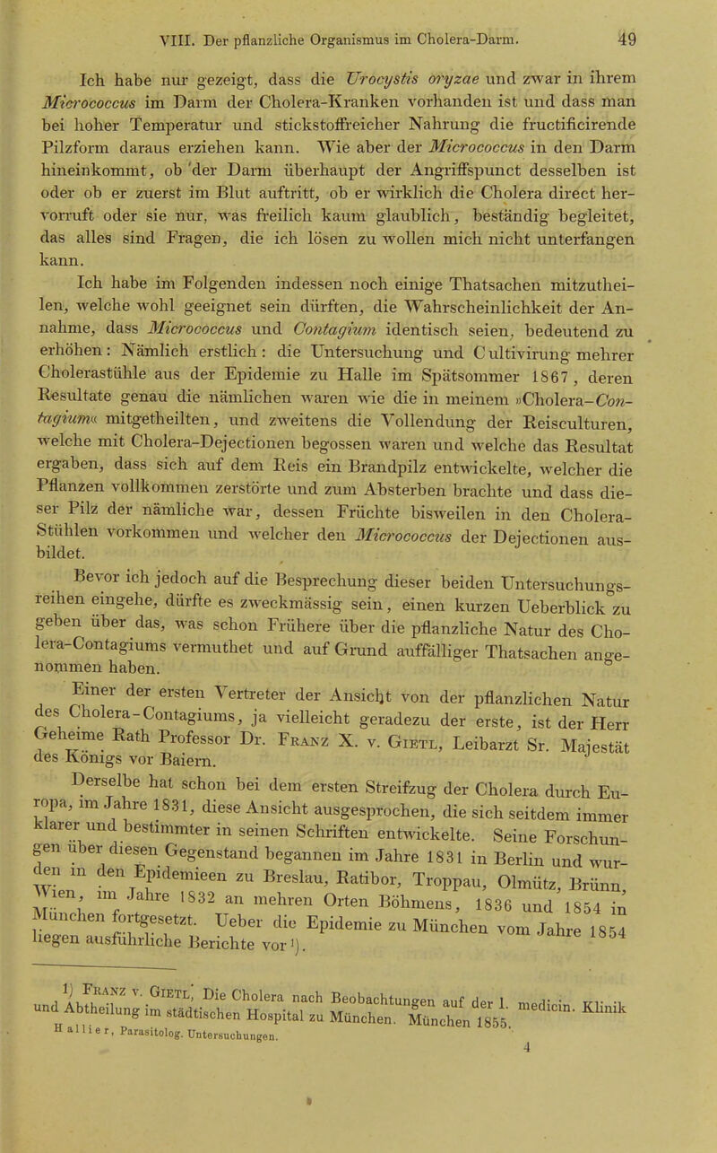 Ich habe nur gezeigt, dass die Urocystis oryzae und zwar in ihrem Mtci-ococcus im Darm der Cholera-Kranken vorhanden ist und dass man bei hoher Temperatur und stickstoffreicher Nahrung die fructificirende Pilzform daraus erziehen kann. Wie aber der Micrococeus in den Darm hineinkommt, ob 'der Darm überhaupt der Angriffspunct desselben ist oder ob er zuerst im Blut auftritt, ob er wirklich die Cholera direct her- vorruft oder sie nur, was freilich kaum glaublich, beständig begleitet, das alles sind Fragen, die ich lösen zu wollen mich nicht unterfangen kann. Ich habe im Folgenden indessen noch einige Thatsachen mitzuthei- len, welche Avohl geeignet sein dürften, die Wahrscheinlichkeit der An- nahme, dass Micrococeus und Contagium identisch seien, bedeutend zu erhöhen: Nämlich erstlich : die Untersuchung und C ultivirung mehrer Cholerastühle aus der Epidemie zu Halle im Spätsommer 1867 , deren Resultate genau die nämlichen waren wie die in meinem »Cholera-Cbw- tagiuma mitgetheilten, und zweitens die Vollendung der Reisculturen, welche mit Cholera-Dejectionen begossen waren und welche das Resultat ergaben, dass sich auf dem Reis ein Brandpilz ent\^^ckelte, welcher die Pflanzen vollkommen zerstörte und zum Absterben brachte und dass die- ser Pilz der nämliche war, dessen Früchte bisweilen in den Cholera- Stühlen vorkommen und Avelcher den Micr'ococcus der Dejectionen aus- bildet. Bevor ich jedoch auf die Besprechung dieser beiden Untersuchungs- reihen eingehe, dürfte es zweckmässig sein, einen kurzen Ueberblick zu geben über das, was schon Frühere über die pflanzliche Natur des Cho- lera-Contagiums vermuthet und auf Gmnd auffälliger Thatsachen ange- nommen haben. Einer der ersten Vertreter der Ansicht von der pflanzlichen Natur des Cholera-Contagiums, ja vielleicht geradezu der erste, ist der Herr Geheime Rath Professor Dr. Fka^^z X. v. Gietl, Leibarzt Sr. Majestät des Königs vor Baiern. Derselbe hat schon bei dem ersten Streifzug der Cholera durch Eu- ropa, im Jahre 18.31, diese Ansicht ausgesprochen, die sich seitdem immer klarer und bestimmter in seinen Schriften entwickelte. Seine Forschun- gen Uber diesen Gegenstand begannen im Jahre 1831 in Berlin und wur- den in den Epidemieen zu Breslau, Ratibor, Troppau, Olmütz, Brünn Wien im Jahre 1832 an mehren Orten Böhmens, 1836 und 1854 in München fortgesetzt. Ueber die Epidemie zu München vom Jahre 18^! hegen ausführUche Berichte vor M S-bf ^-^en auf der 1. medicin. Klinik ^g im stadtischen Hospital zu München. München 1855 H a U 1 e r, Parasitolog. üntersuohungen.