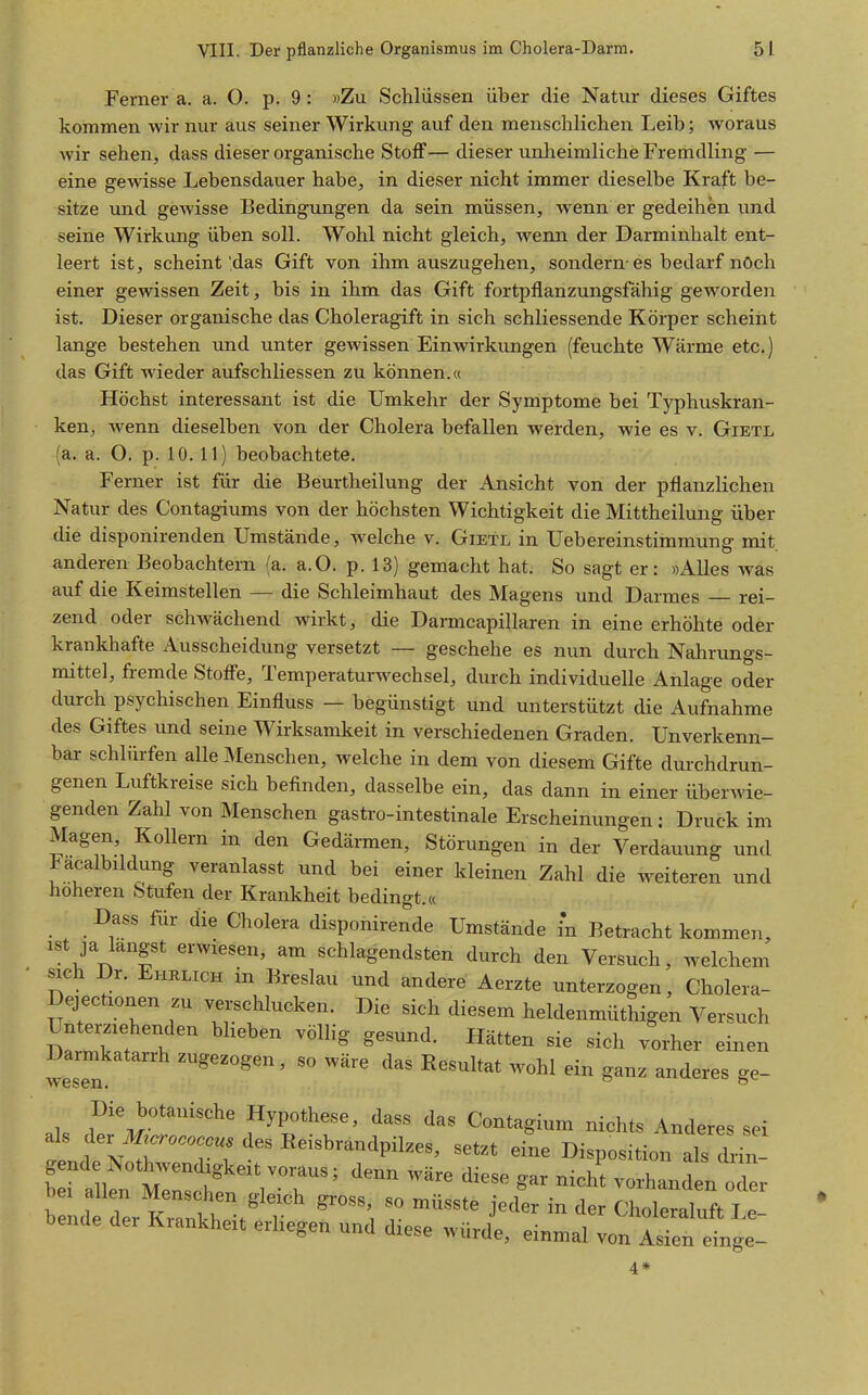 Ferner a. a. O. p. 9: »Zu Schlüssen über die Natur dieses Giftes kommen wir nur aus seiner Wirkung auf den menschlichen Leib; woraus wir sehen, dass dieser organische Stoff— dieser unheimliche Fremdling — eine gewisse Lebensdauer habe, in dieser nicht immer dieselbe Kraft be- sitze und gewisse Bedingungen da sein müssen, wenn er gedeihen und seine Wirkung üben soll. Wohl nicht gleich, wenn der Darminhalt ent- leert ist, scheint'das Gift von ihm auszugehen, sondern-es bedarf nöch einer gewissen Zeit, bis in ihm das Gift fortpflanzungsfähig geworden ist. Dieser organische das Choleragift in sich schliessende Körper scheint lange bestehen und unter gewissen Einwirkungen (feuchte Wärme etc.) das Gift wieder aufschliessen zu können.« Höchst interessant ist die Umkehr der Symptome bei Typhuskran- ken, wenn dieselben von der Cholera befallen werden, wie es v. Gietl (a. a. O. p. 10.11) beobachtete. Ferner ist für die Beurtheilung der Ansicht von der pflanzlichen Natur des Contagiums von der höchsten Wichtigkeit die Mittheilung über die disponirenden Umstände, w^elche v. Gietl in Uebereinstimmung mit anderen Beobachtern (a. a.O. p. 13) gemacht hat. So sagt er: »Alles was auf die Keimstellen — die Schleimhaut des Magens und Darmes rei- zend oder schwächend wirkt, die Darmcapillaren in eine erhöhte oder krankhafte Ausscheidung versetzt — geschehe es nun durch Nahrungs- mittel, fremde Stoffe, Temperaturwechsel, durch individuelle Anlage oder durch psychischen Einfluss — begünstigt und unterstützt die Aufnahme des Giftes und seine Wirksamkeit in verschiedenen Graden. Unverkenn- bar schlürfen alle Menschen, welche in dem von diesem Gifte durchdrun- genen Luftkreise sich befinden, dasselbe ein, das dann in einer überwie- genden Zahl von Menschen gastro-intestinale Erscheinungen: Druck im Magen, Kollern in den Gedärmen, Störungen in der Verdauung und Fa^albildung veranlasst und bei einer kleinen Zahl die weiteren und höheren Stufen der Krankheit bedingt.« Dass für die Cholera disponirende Umstände in Betracht kommen, ist ja langst erwiesen, am schlagendsten durch den Versuch, welchem sich Dr. Ehklich in Breslau und andere Aerzte unterzogen, Cholera- Dejectionen zu verschlucken. Die sich diesem heldenmüthigen Versuch Unterziehenden bheben völlig gesund. Hätten sie sich vorher einen Darmkatarrh zugezogen, so wäre das Resultat wohl ein ganz anderes ge- Wesen. Die botanische Hypothese, dass das Contagium nichts Anderes sei als der des Reisbrandpilzes, set.t eine Disposition ds dri b, aifn m:::s v°r^^'^'^ »-»^ ™'*-<ien b!nd der K?antt^ ^ '^^ » «.„leralnft Le- bende der Krankheit erhegen und diese würde, einmal von Asien einge-