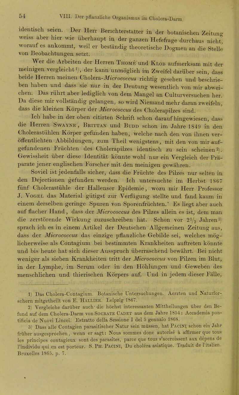 identisch seien. Der Herr Berichterstatter in der botanischen Zeitun- weiss aber hier wie überhaupt in der ganzen Hefefrage durchaus nicht worauf es ankommt, weil er beständig theoretische Dogmen an die Stelle von Beobachtungen setzt. Wer die Arbeiten der Herren Thomk und Klob aufmerksam mit der meinigen vergleicht i), der kann unmöglich im Zweifel darüber sein, dass beide Herren meinen Cholera-IIicrococcus richtig gesehen und beschrie- ben haben und dass sie nur in der Deutung wesentlich von mir abwei- chen. Das rührt aber lediglich von dem Mangel an Culturversuchen her. Da diese mir vollständig gelangen, so wird Niemand mehr daran zweifeln, dass die kleinen Körper der Micrococcus des Cholerapilzes sind. Ich habe in der oben citirten Schrift schon daraufhingewiesen, dass die Herren Swayne , Brittan und Budd schon im Jahre 1849 in den Cholerastühlen Körper gefunden haben, welche nach den von ihnen ver- öffentlichten Abbildungen, zum Theil wenigstens, mit den von mir auf- gefundenen Früchten des Cholerapilzes identisch zu sein scheinen 2). Gewissheit über diese Identität könnte wohl nur ein Vergleich der Prä- parate jener englischen Forscher mit den meinigen gewähren. Soviel ist jedenfalls sicher, dass die Früchte des Pilzes nur selten in den Dejectionen gefunden werden. Ich untersuchte im Herbst 1867 fünf Cholerastühle der Hallenser Epidemie, wozu mir Herr Professor J. Vogel das Material gütigst zur Verfügung stellte und fand kaum in einem derselben geringe Spuren von Sporenfrüchten.' Es liegt aber auch auf flacher Hand, dass der Micrococcus des Pilzes allein es ist, dem man die zerstörende Wirkung zuzuschreiben hat. Schon vor 2^/2 Jahren3) sprach ich es in einem Artikel der Deutschen Allgemeinen Zeitung aus, dass der Micrococcus das einzige pflanzliche Gebilde sei, welches mög- Kcherweise als Contagium bei bestimmten Krankheiten auftreten könnte und bis heute hat sich dieser Ausspruch überraschend bewährt. Bei nicht weniger als sieben Krankheiten tritt der Micrococcus von Pilzen im Blut, in der Lymphe, im Serum oder in den Höhlungen und Geweben des menschlichen und thieiischen Körpers auf. Und in jedem dieser Fälle, 1) Das Cholera-Contagium. Botanische Untersuchungen. Aerzten und Naturfor- schern mitgetheilt von E. Hallier. Leipzig 1867. 2) Vergleiche darüber auch- die höchst interessanten Mittheilungen über den Be- fund auf dem Cholera-Darm vonSociiATE Cadet aus dem Jahre 1854: Accademia pon- tificia de Nuovi Lincei. Estratto della Sessione I dal 5 gennaio 1S68. 3) Dass alle Contagien parasitischer Natur sein müssen, hat P.\ciNI schon ein Jahr früher ausgesprochen, wenn er sagt: Nous sommes donc autoris^ ä affirmer que tous les principes contagieux sont des parasites, parce que tous s'accroissent aux depens de l'individu qui en est porteur. S.Pn. Pacini, Du chol6ra asiatique. Traduit de l italien.